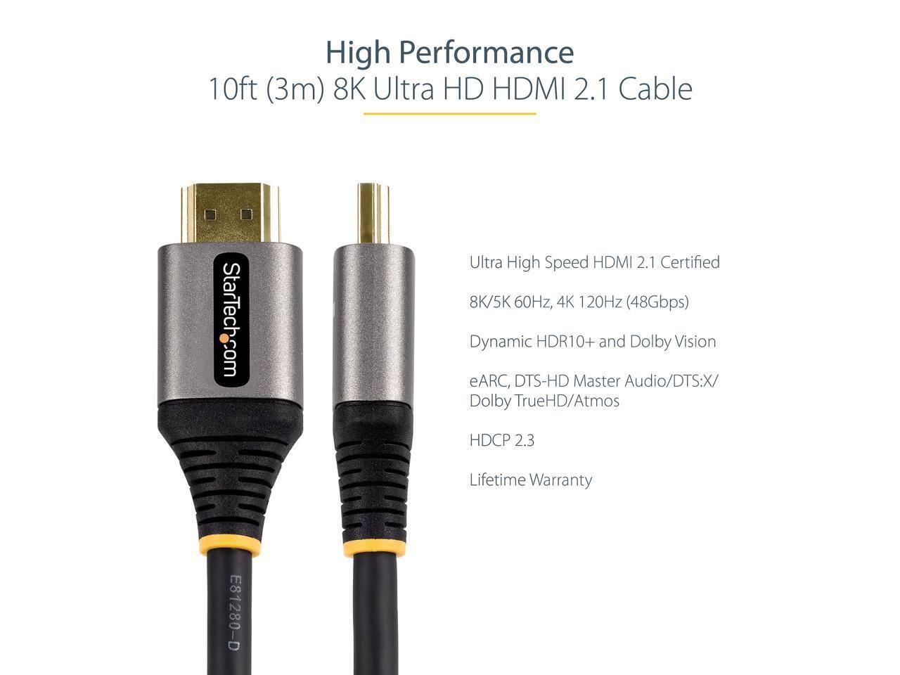 High Performance 10ft (3m) 8K Ultra HD HDMI 2.1 Cable  
StarTech.com Ultra High Speed HDMI 2.1 Certified  
8K/5K 60Hz, 4K 120Hz (48Gbps)  
Dynamic HDR10+ and Dolby Vision  
eARC, DTS-HD Master Audio/DTS:X/ Dolby TrueHD/Atmos  
HDCP 2.3  
Lifetime Warranty  
E81280-D