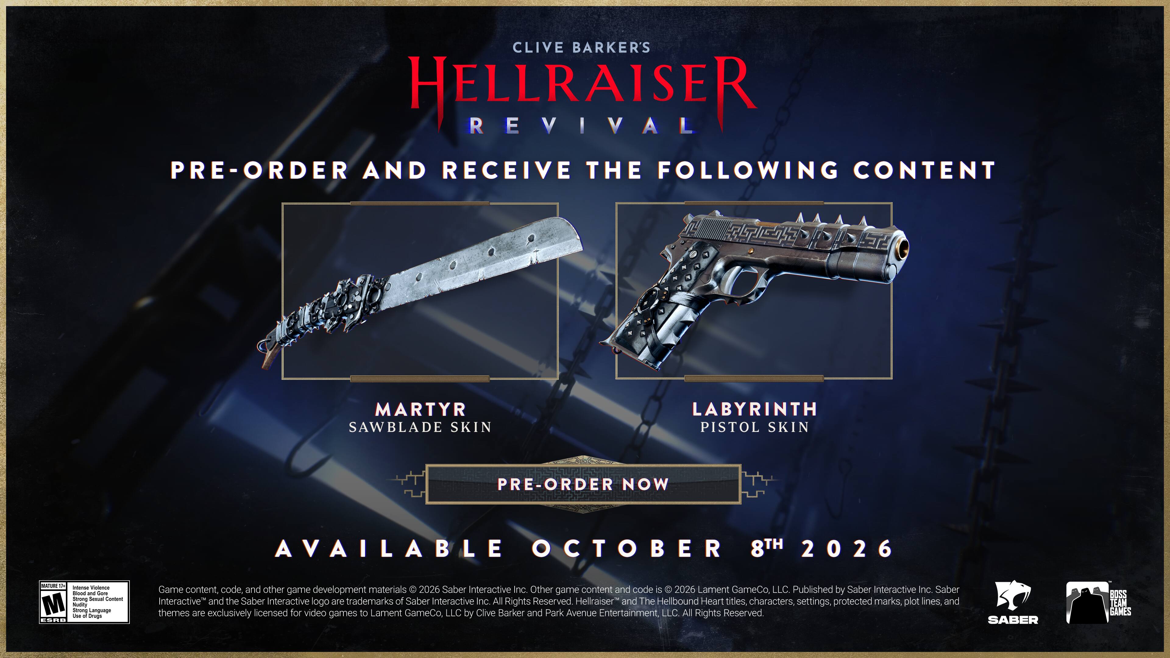CLIVE BARKER'S HELLRAISER REVIVAL

PRE-ORDER AND RECEIVE THE FOLLOWING CONTENT

MARTYR SAWBLADE SKIN

LABYRINTH PISTOL SKIN

PRE-ORDER NOW

AVAILABLE OCTOBER 8TH 2026

- The intense Violence - and Gore
- Strong Sexual Content
- M Nudity
- Strong Language

E6R

Game content, code, and other game development materials © 2026 Saber Interactive Inc. Other game content and code is © 2026 Lament GameCo, LLC. Published by Saber Interactive Inc. Saber Interactive and the Saber Interactive logo are trademarks of Saber Interactive Inc. All Rights Reserved. Hellraiser" and The Hellbound Heart titles, characters, settings, protected marks, plot lines, and themes are exclusively licensed for video games to Lament GameCo, LLC by Clive Barker and Park Avenue Entertainment, LLC. All Rights Reserved

SABER 2200 TEAM GAMES