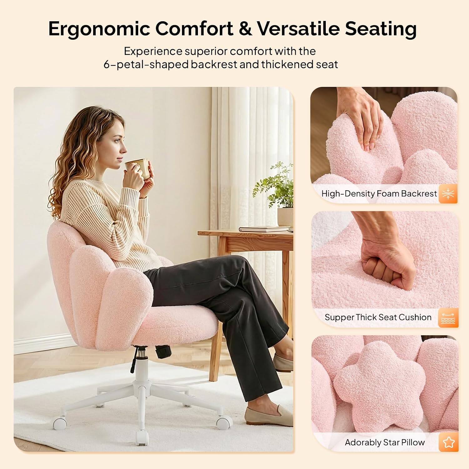 Ergonomic Comfort & Versatile Seating

Experience superior comfort with the 6-petal-shaped backrest and thickened seat

- High-Density Foam Backrest
- Supper Thick Seat Cushion
- Adorably Star Pillow