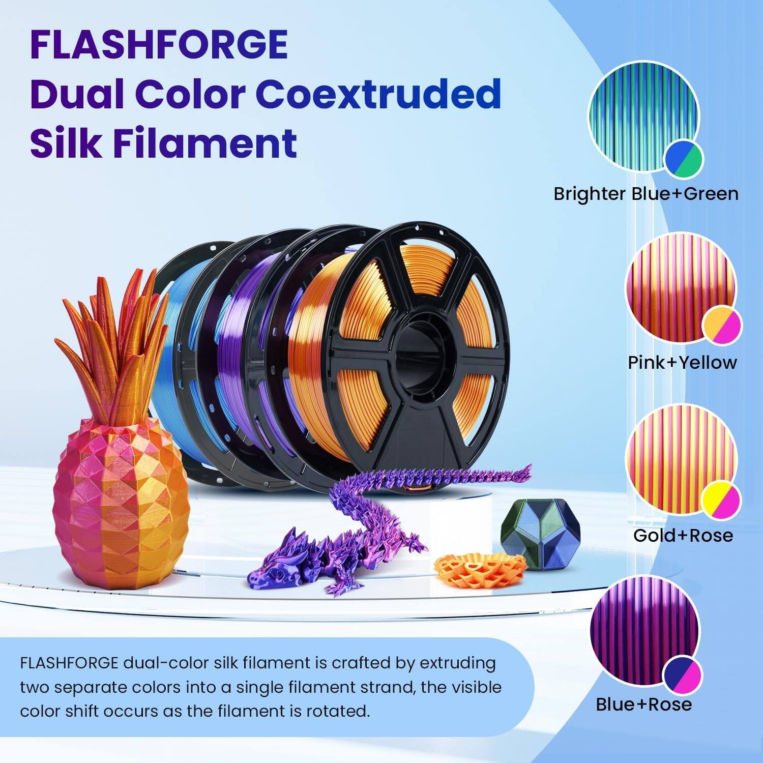 FLASHFORGE Dual Color Coextruded Silk Filament

Brighter Blue+Green
Pink+Yellow
Gold+Rose
Blue+Rose

FLASHFORGE dual-color silk filament is crafted by extruding two separate colors into a single filament strand, the visible color shift occurs as the filament is rotated.
