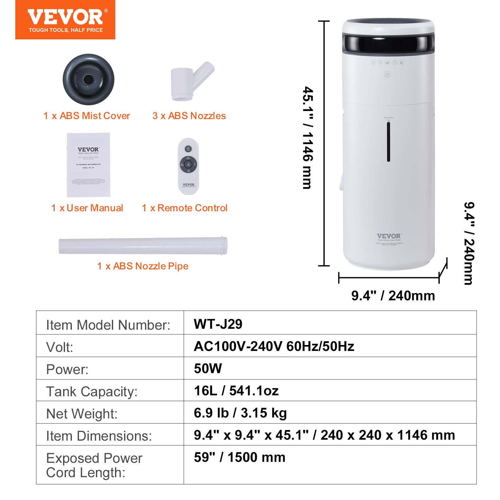 VEVOR
TOUGH TOOLS, HALF PRICE
1 x ABS Mist Cover
3 x ABS Nozzles
1 x User Manual
1 x Remote Control
1 x ABS Nozzle Pipe
Item Model Number: WT-J29
Volt: AC100V-240V 60Hz/50Hz
Power: 50W
Tank Capacity: 16L / 541.1oz
Net Weight: 6.9 lb / 3.15 kg
Item Dimensions: 9.4" x 9.4" x 45.1" / 240 x 240 x 1146 mm
Exposed Power Cord Length: 59" / 1500 mm
45.1" / 1146 mm
9.4" / 240mm
9.4" / 240mm