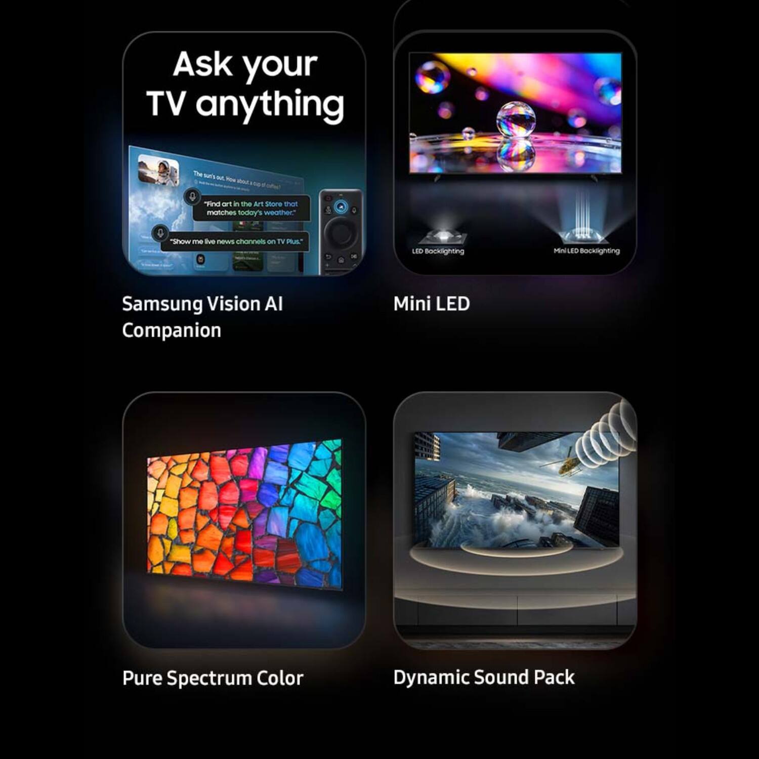 Ask your TV anything

The
4.10004

"Find art in the Art Store that matches today's weather."
"Show me live news channels on TV Plus."

LED Backlighting
MiniLED Backlighting
Samsung Vision AI Companion
Mini LED
Pure Spectrum Color
Dynamic Sound Pack