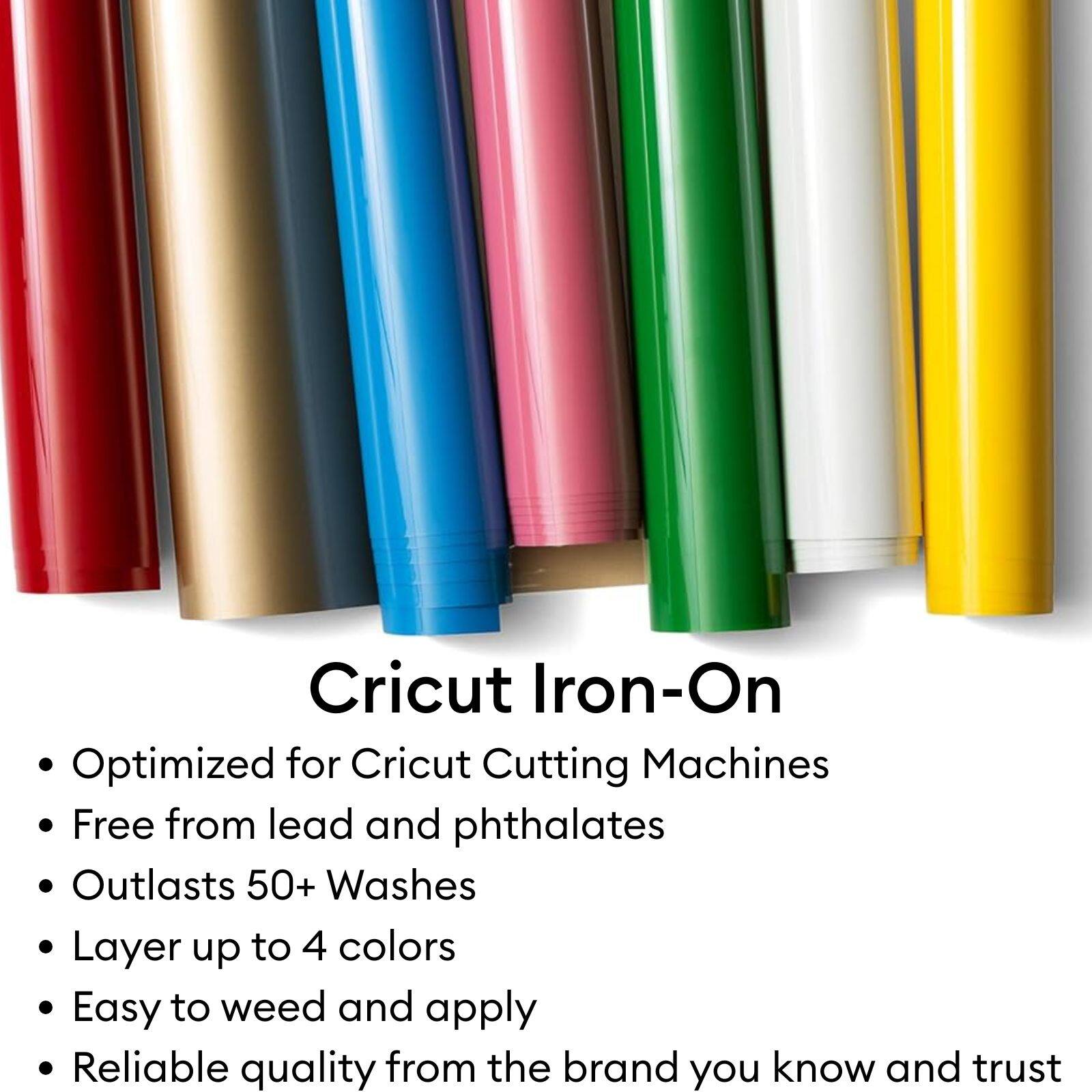 Cricut Iron-On

Optimized for Cricut Cutting Machines

Free from lead and phthalates

Outlasts 50+ Washes

Layer up to 4 colors

Easy to weed and apply

Reliable quality from the brand you know and trust