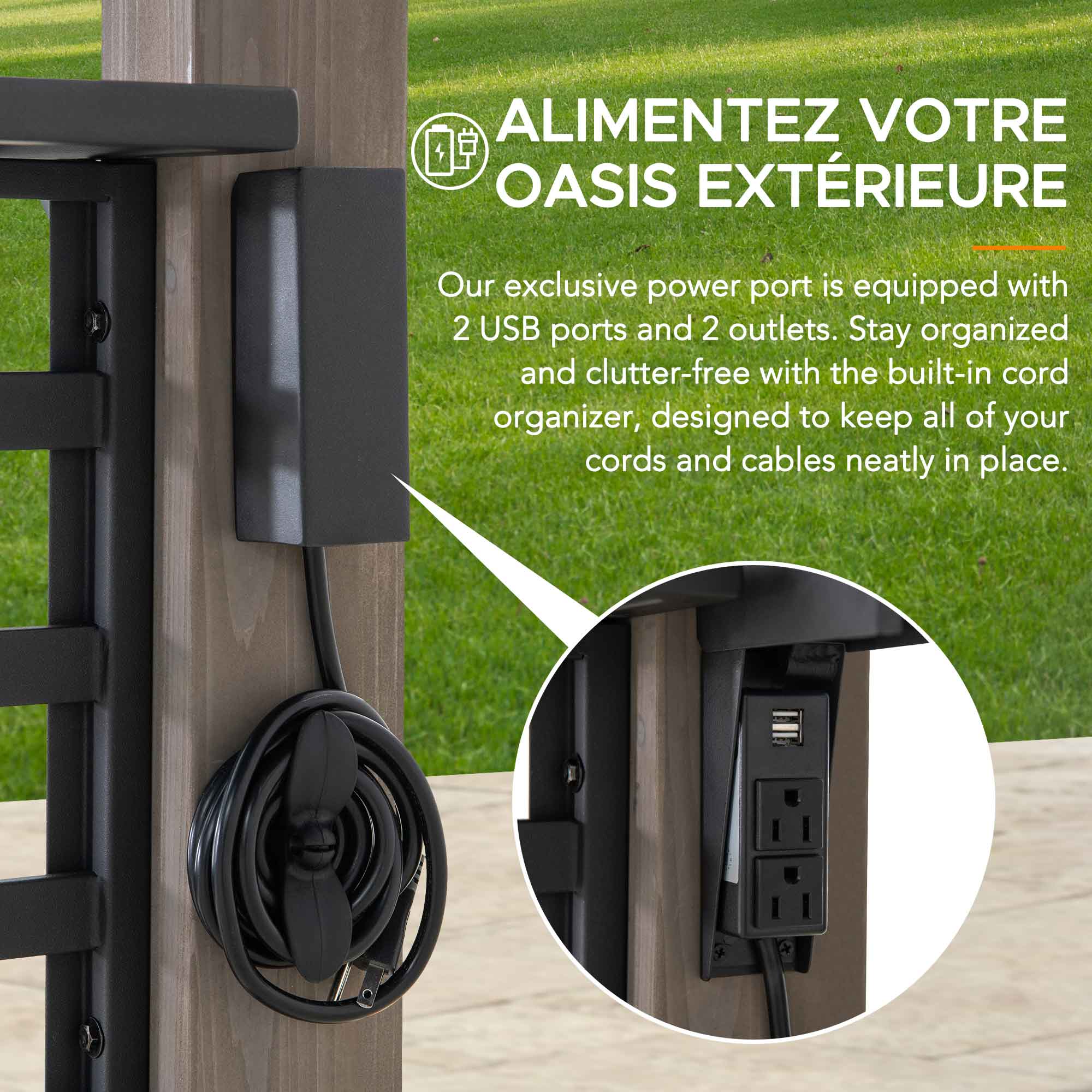 ALIMENTEZ VOTRE OASIS EXTÉRIEURE

Our exclusive power port is equipped with 2 USB ports and 2 outlets. Stay organized and clutter-free with the built-in cord organizer, designed to keep all of your cords and cables neatly in place.