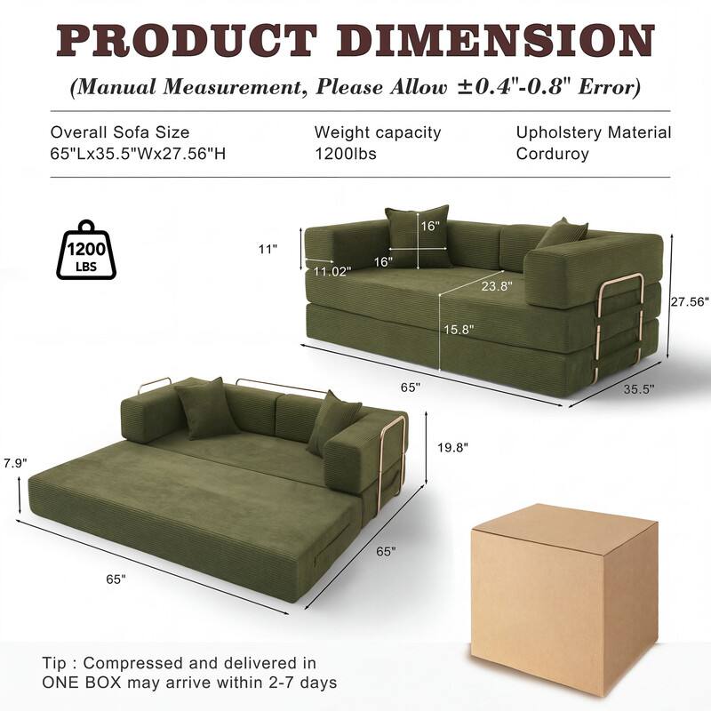 PRODUCT DIMENSION  
(Manual Measurement, Please Allow ±0.4"-0.8" Error)

Overall Sofa Size: 65"Lx35.5"Wx27.56"H  
Weight capacity: 1200lbs  
Upholstery Material: Corduroy

11"  
11.02"  
16"  
16"  
23.8"  
27.56"  
15.8"  
65"  
35.5"  
7.9"  
19.8"  
65"  
65"

Tip: Compressed and delivered in ONE BOX may arrive within 2-7 days