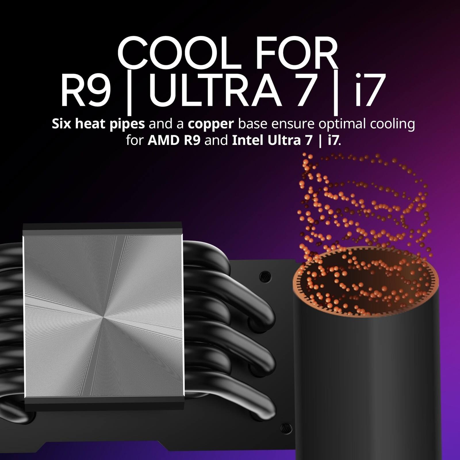 COOL FOR R9 | ULTRA 7 | i7

Six heat pipes and a copper base ensure optimal cooling for AMD R9 and Intel Ultra 7 | i7.