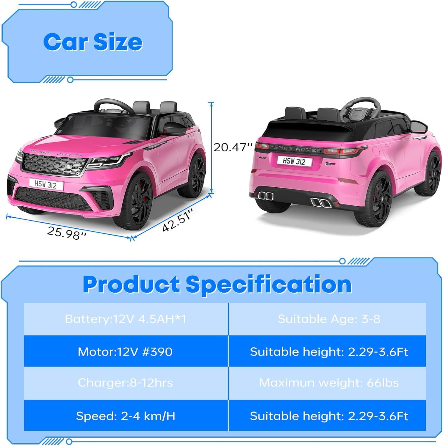 **Car Size**
- Length: 42.51"
- Width: 25.98"
- Height: 20.47"

**Product Specification**
- Battery: 12V 4.5AH*1
- Motor: 12V #390
- Charger: 8-12hrs
- Speed: 2-4 km/H
- Suitable Age: 3-8
- Suitable height: 2.29-3.6Ft
- Maximum weight: 66lbs
- Suitable height: 2.29-3.6Ft