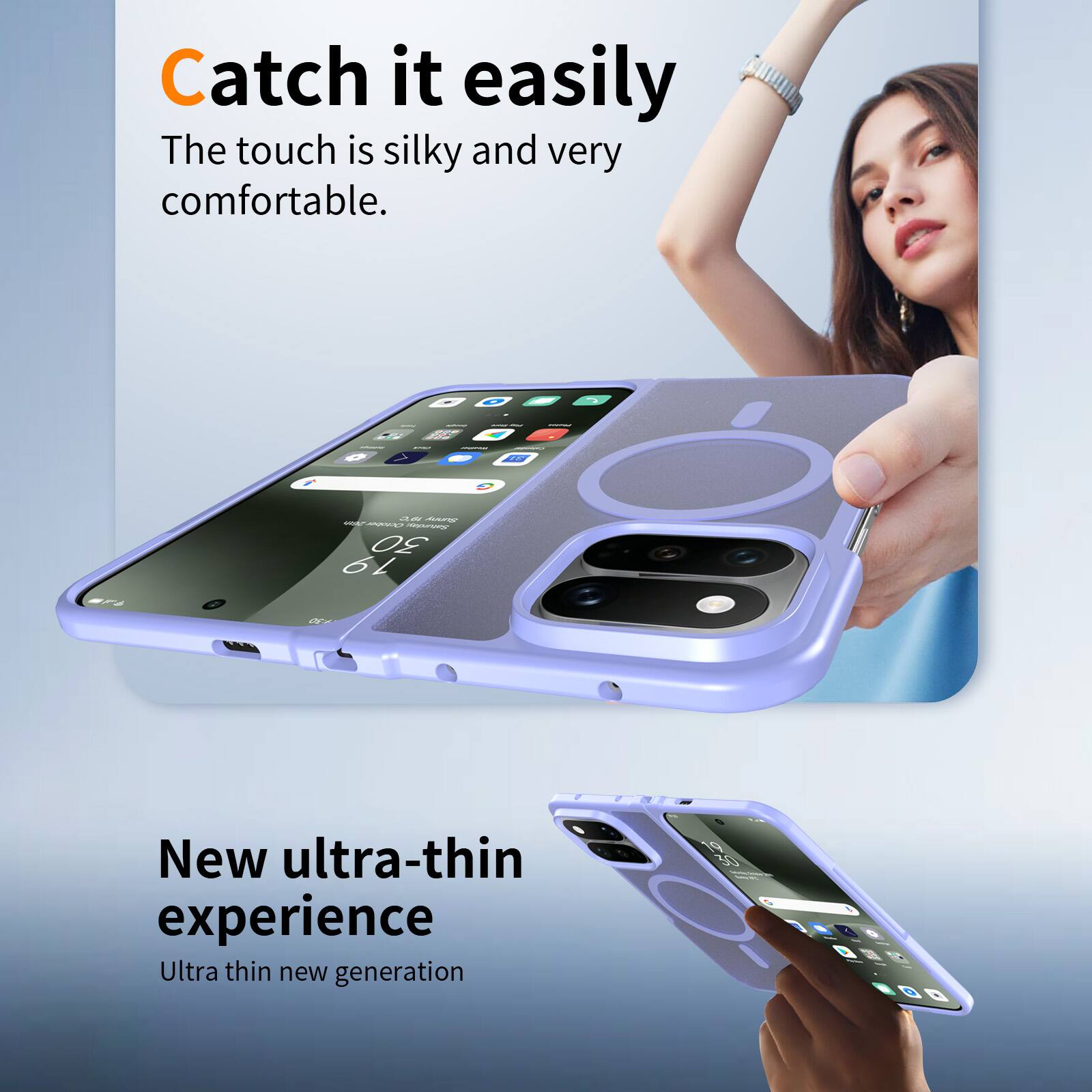 Catch it easily  
The touch is silky and very comfortable.

New ultra-thin experience  
Ultra thin new generation