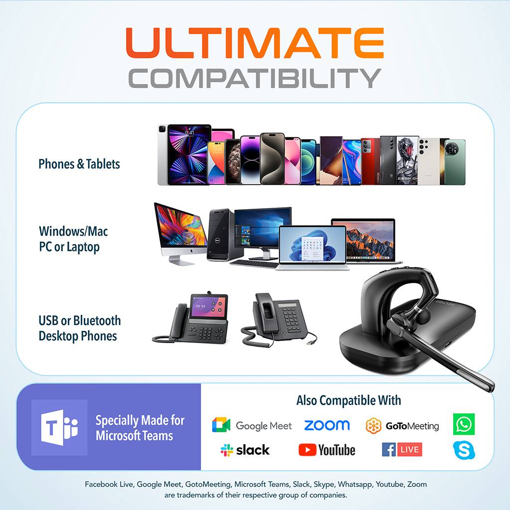 ULTIMATE COMPATIBILITY

Phones & Tablets

Windows/Mac PC or Laptop

USB or Bluetooth Desktop Phones

Specially Made for Microsoft Teams

Also Compatible With

Google Meet Zoom GoToMeeting Slack YouTube Facebook Live, Google Meet, GoToMeeting, Microsoft Teams, Slack, Skype, Whatsapp, YouTube, Zoom are trademarks of their respective group of companies.