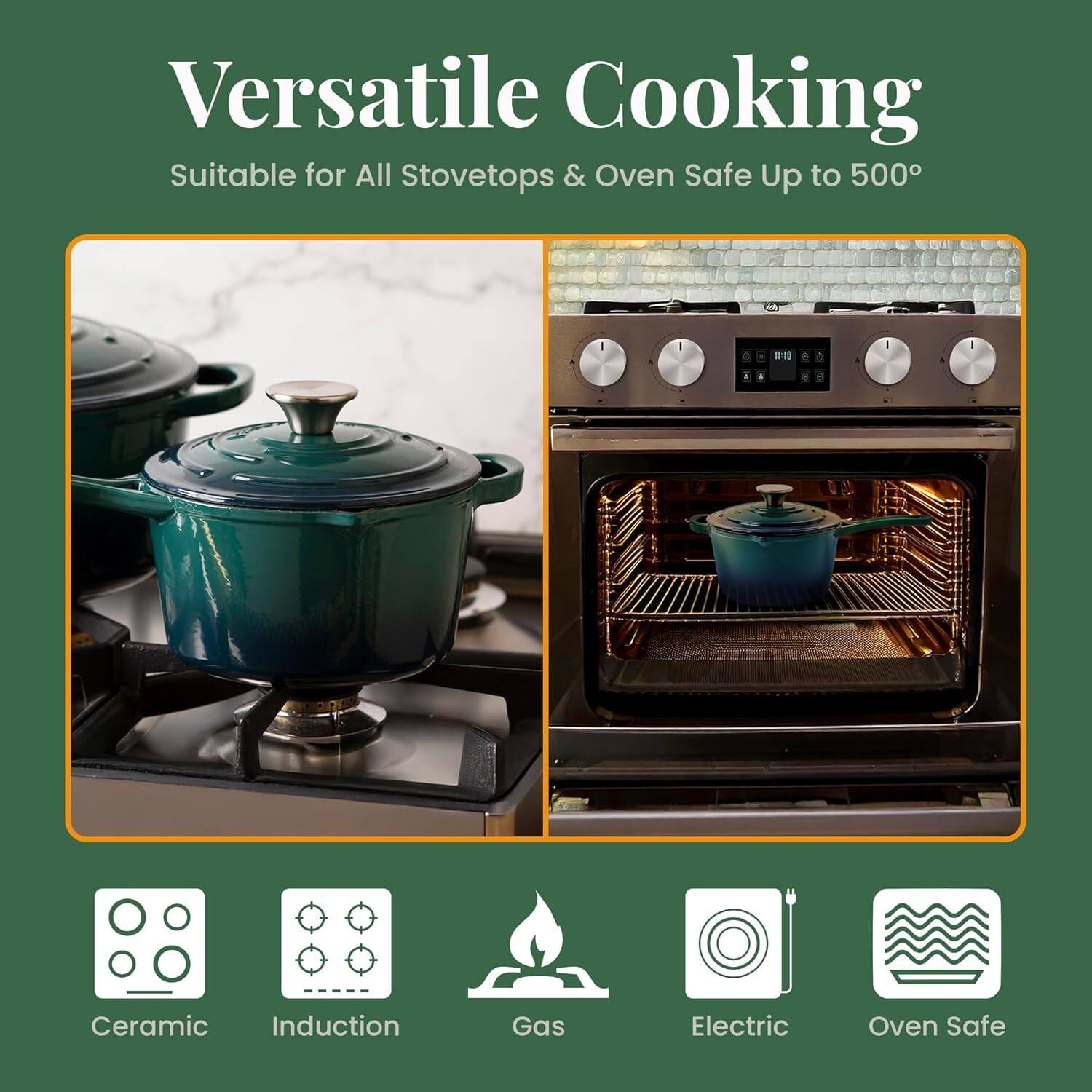 Versatile Cooking  
Suitable for All Stovetops & Oven Safe Up to 500°

- Ceramic
- Induction
- Gas
- Electric
- Oven Safe