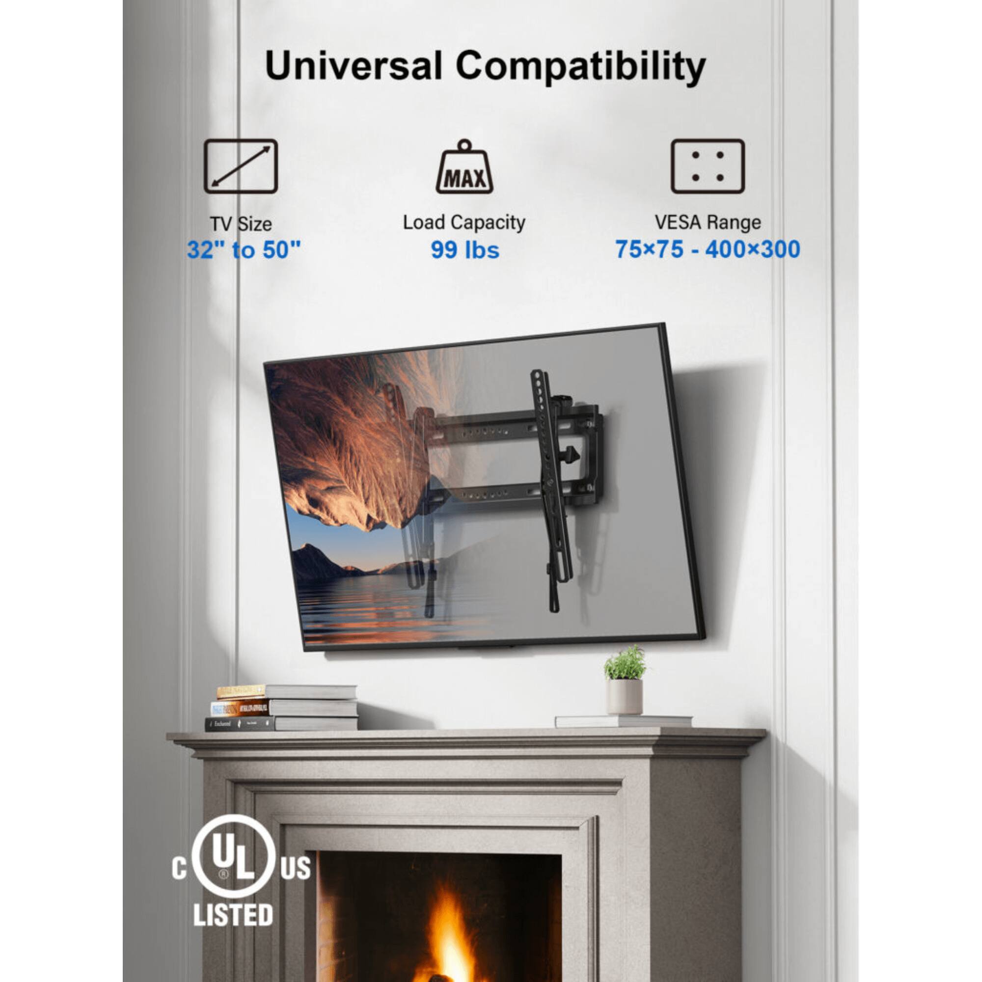 Universal Compatibility
MAX: TV Size 32" to 50"
Load Capacity 99 lbs
VESA Range 75x75 - 400x300
HNS C UL US LISTED