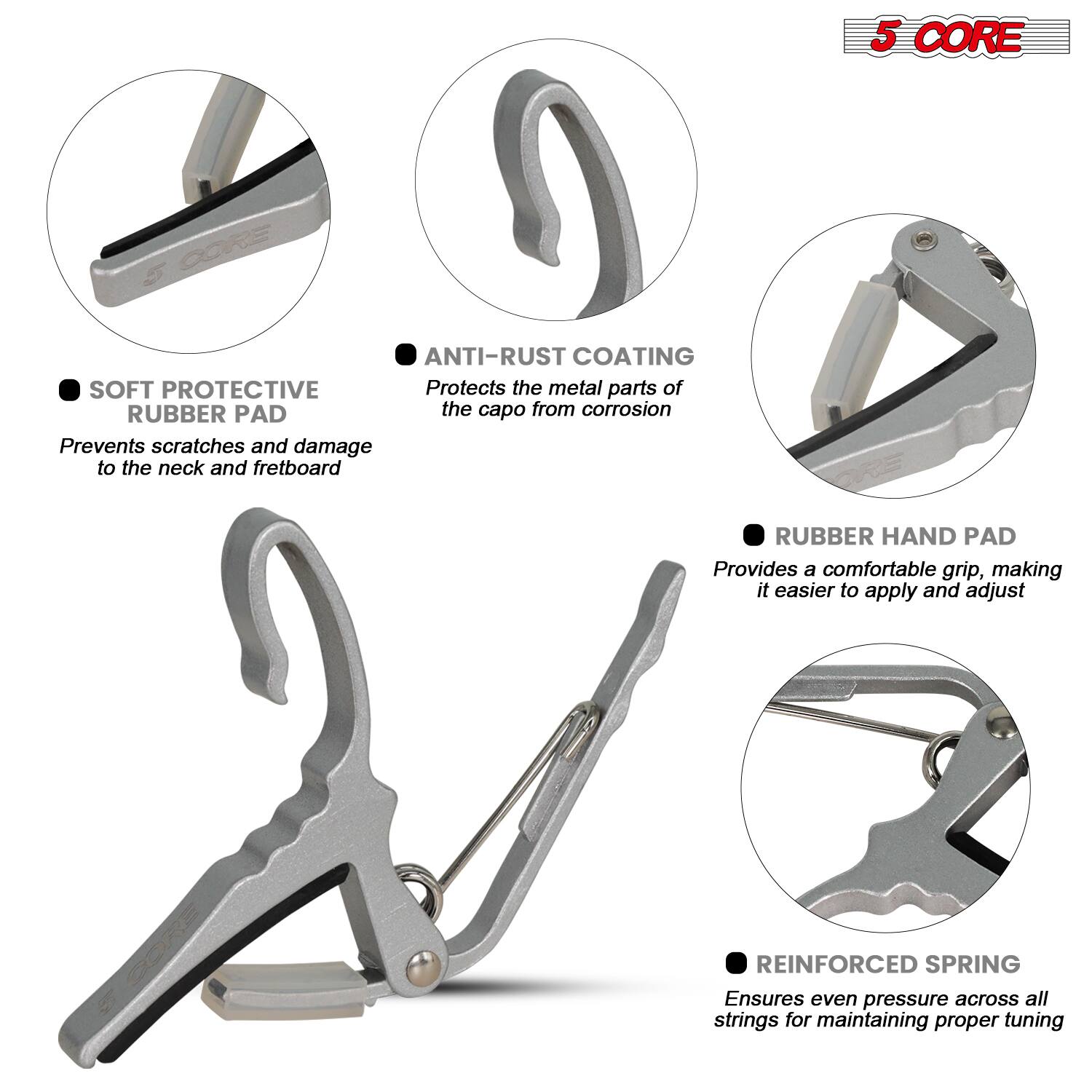 5 CORE

- SOFT PROTECTIVE RUBBER PAD
  Prevents scratches and damage to the neck and fretboard

- ANTI-RUST COATING
  Protects the metal parts of the capo from corrosion

- RUBBER HAND PAD
  Provides a comfortable grip, making it easier to apply and adjust

- REINFORCED SPRING
  Ensures even pressure across all strings for maintaining proper tuning