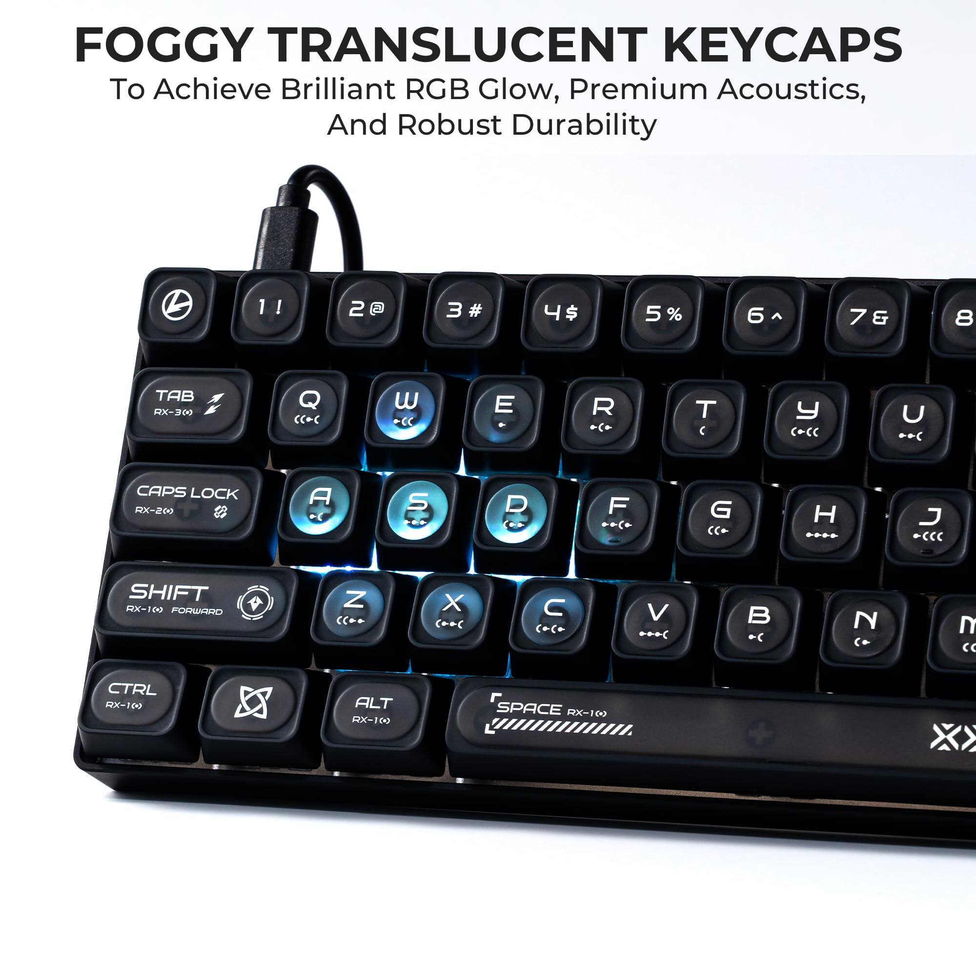 FOGGY TRANSLUCENT KEYCAPS  
To Achieve Brilliant RGB Glow, Premium Acoustics, And Robust Durability  

1 ! 2 @ 3 # 4 $ 5 % 6 ^ 7 & 8 *  
TAB RX-300 Q W E R T Y U I O P  
CAPS LOCK RX-200 A S D F G H J K L  
SHIFT RX-100 FORWARD Z X C V B N M  
CTRL RX-100 ALT RX-100 SPACE RX-100