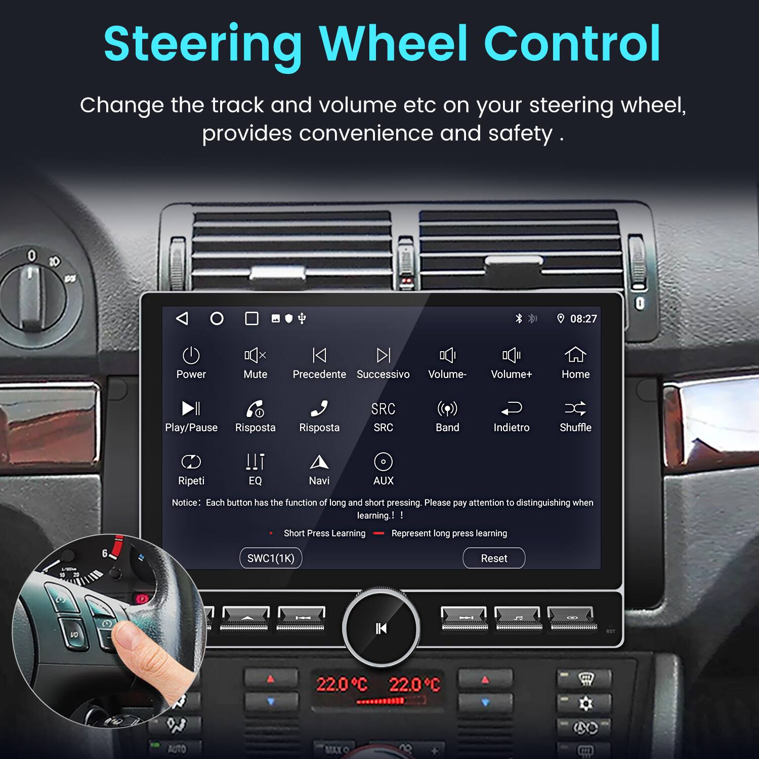 Steering Wheel Control  
Change the track and volume etc on your steering wheel, provides convenience and safety.  

0 08:27  
Power Mute Precedente Successivo Volume- Volume+ Home Play/Pause Risposta Risposta SRC SRC Band Indietro Shuffle Ripeti !!! EQ Navi AUX  

Notice: Each button has the function of long and short pressing. Please pay attention to distinguishing when learning.  
- I Short Press Learning  
- Represent long press learning  

SWC1(1K) Reset  

22.0°C 22.0°C AUTO MAXO
