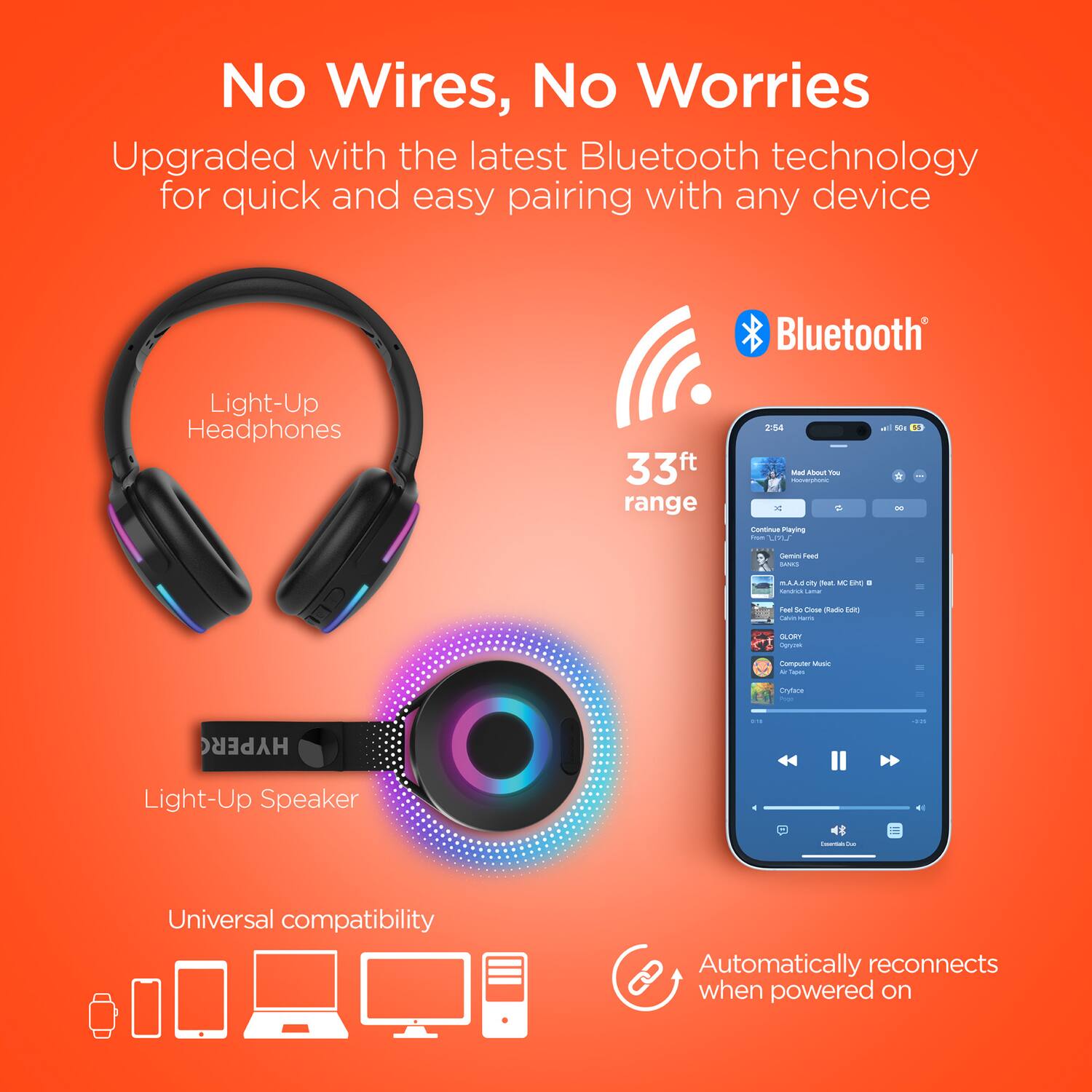 No Wires, No Worries

Upgraded with the latest Bluetooth technology for quick and easy pairing with any device

Light-Up Headphones

33ft range

Light-Up Speaker

Universal compatibility

Automatically reconnects when powered on