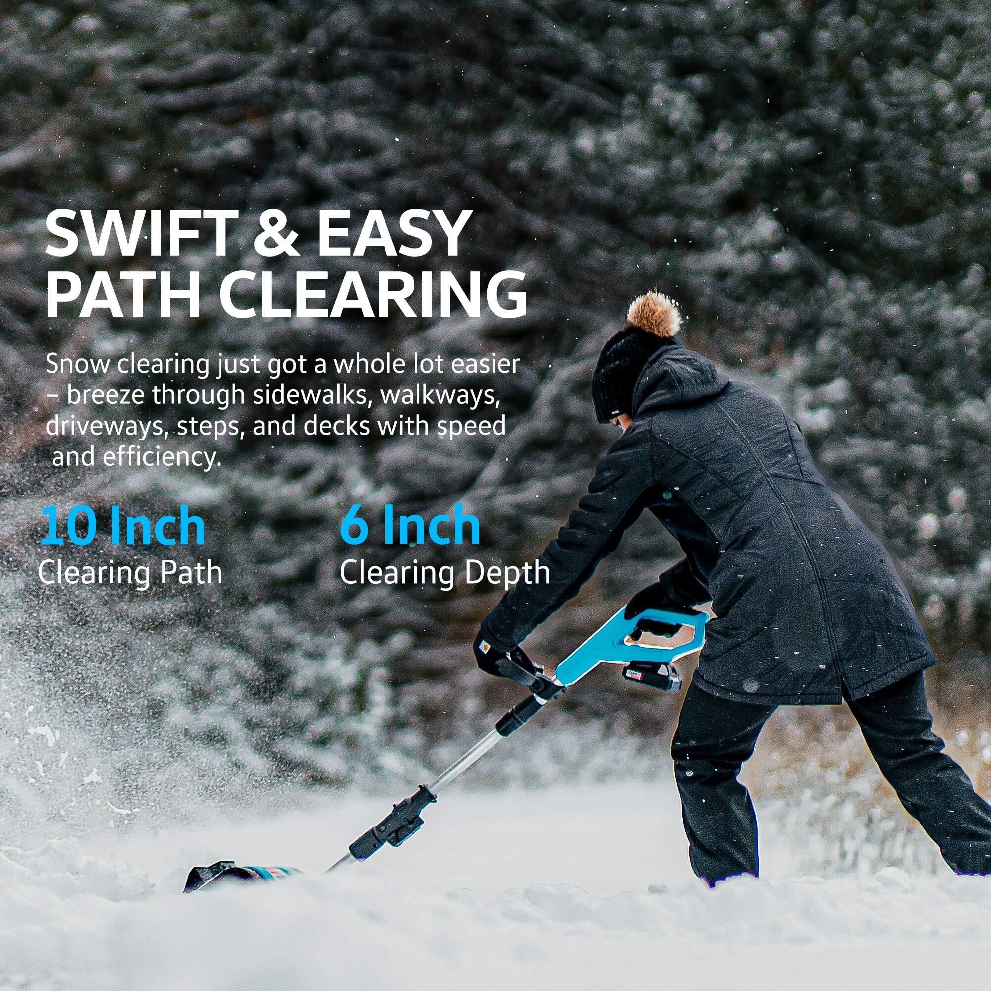 SWIFT & EASY PATH CLEARING

Snow clearing just got a whole lot easier - breeze through sidewalks, walkways, driveways, steps, and decks with speed and efficiency.

10 Inch Clearing Path

6 Inch Clearing Depth