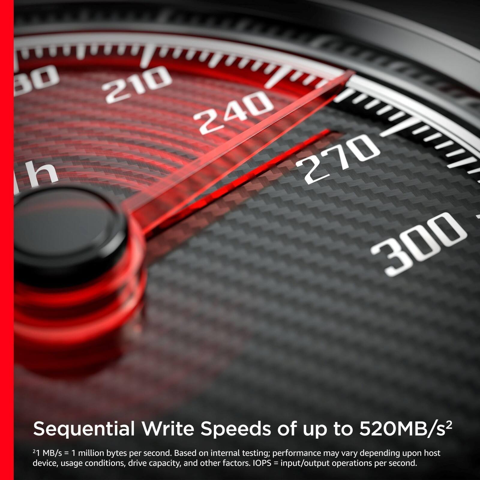 80 210 240 h 270 : 300

Sequential Write Speeds of up to 520MB/s²

2¹ MB/s = 1 million bytes per second. Based on internal testing; performance may vary depending upon host device, usage conditions, drive capacity, and other factors. IOPS = input/output operations per second.
