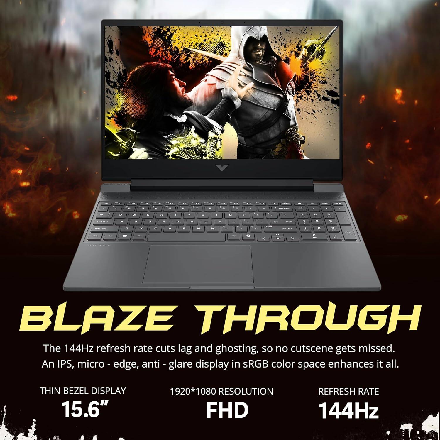 BLAZE THROUGH

The 144Hz refresh rate cuts lag and ghosting, so no cutscene gets missed. An IPS, micro-edge, anti-glare display in sRGB color space enhances it all.

THIN BEZEL DISPLAY 15.6"  
1920*1080 RESOLUTION FHD  
REFRESH RATE 144Hz