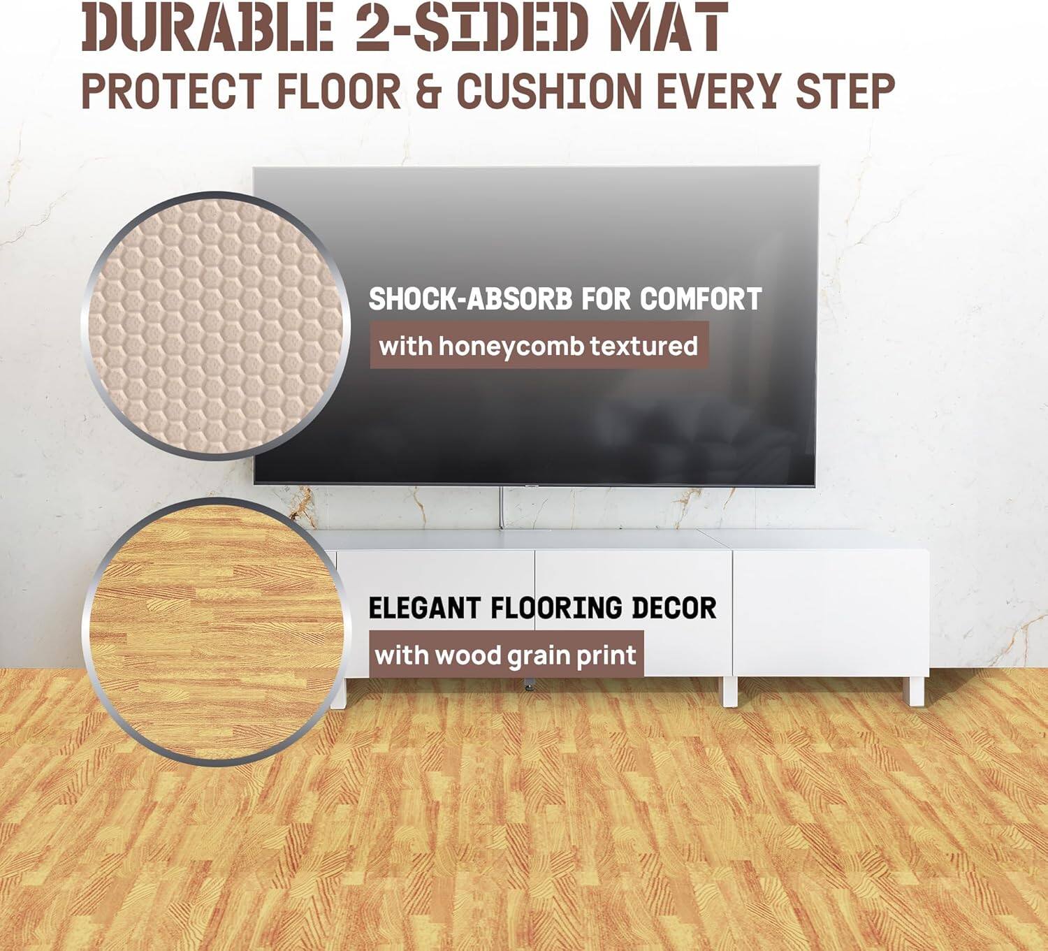 DURABLE 2-SIDED MAT  
PROTECT FLOOR & CUSHION EVERY STEP  

SHOCK-ABSORB FOR COMFORT  
with honeycomb textured  

ELEGANT FLOORING DECOR  
with wood grain print