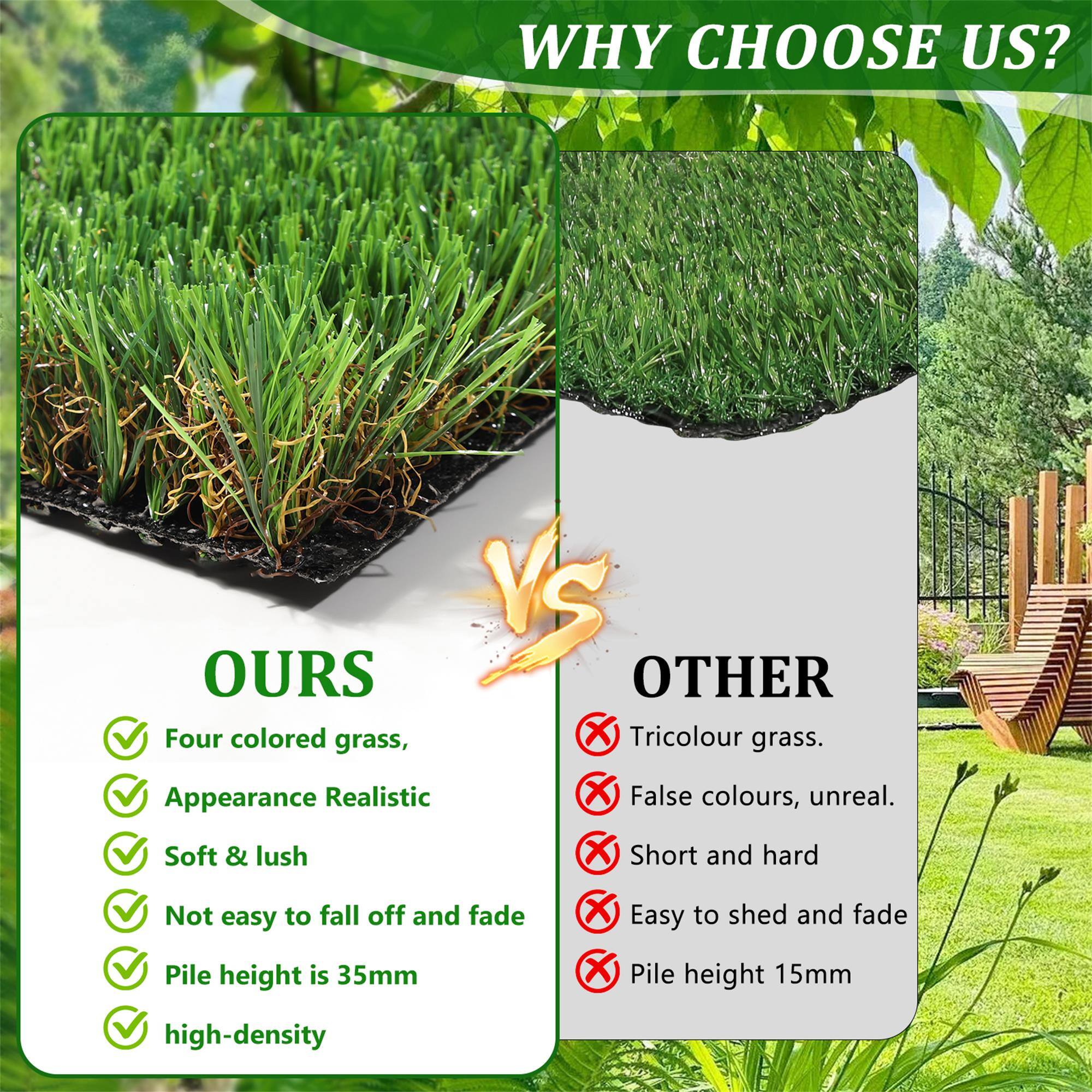 WHY CHOOSE US?

**OURS**
- Four colored grass
- Appearance Realistic
- Soft & lush
- Not easy to fall off and fade
- Pile height is 35mm
- High-density

**OTHER**
- Tricolour grass
- False colours, unreal
- Short and hard
- Easy to shed and fade
- Pile height 15mm