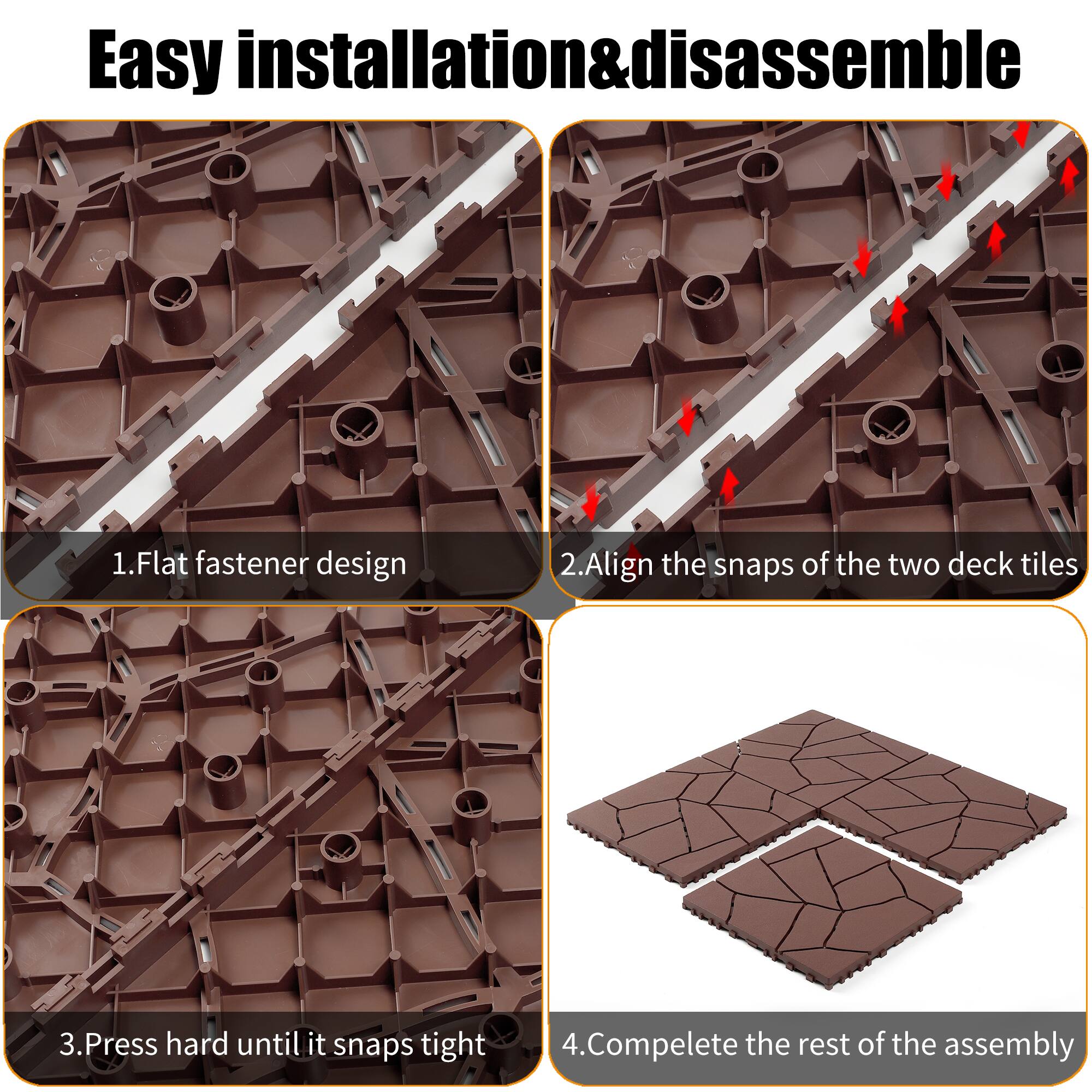 Easy installation & disassemble

1. Flat fastener design
2. Align the snaps of the two deck tiles
3. Press hard until it snaps tight
4. Complete the rest of the assembly