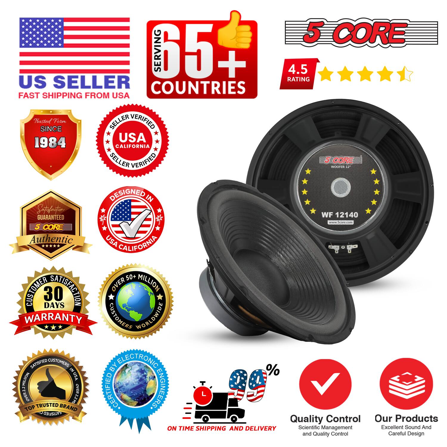 Sure, here is the corrected and grouped text from the image:

---

**US SELLER**  
FAST SHIPPING FROM USA

**5 CORE**  
WOOFER 12"

**65+ COUNTRIES**  
SERVING

**4.5 RATING**

**Trusted Since**  
1984

**SELLER VERIFIED**  
USA CALIFORNIA

**DESIGNED IN**  
USA CALIFORNIA

**Authentic**  
5 CORE

**30 DAYS WARRANTY**  
CUSTOMER SATISFACTION

**OVER 50+ MILLION**  
CUSTOMERS WORLDWIDE

**CERTIFIED BY**  
ELECTRONIC ENGINEERS

**TOP TRUSTED BRAND**

**ON TIME SHIPPING AND DELIVERY**

**Quality Control**  
Scientific Management and Quality Control

**Our Products**  
Excellent Sound And Careful Design

**WF 12140**

---

This text is organized to reflect the information and badges shown in the image.