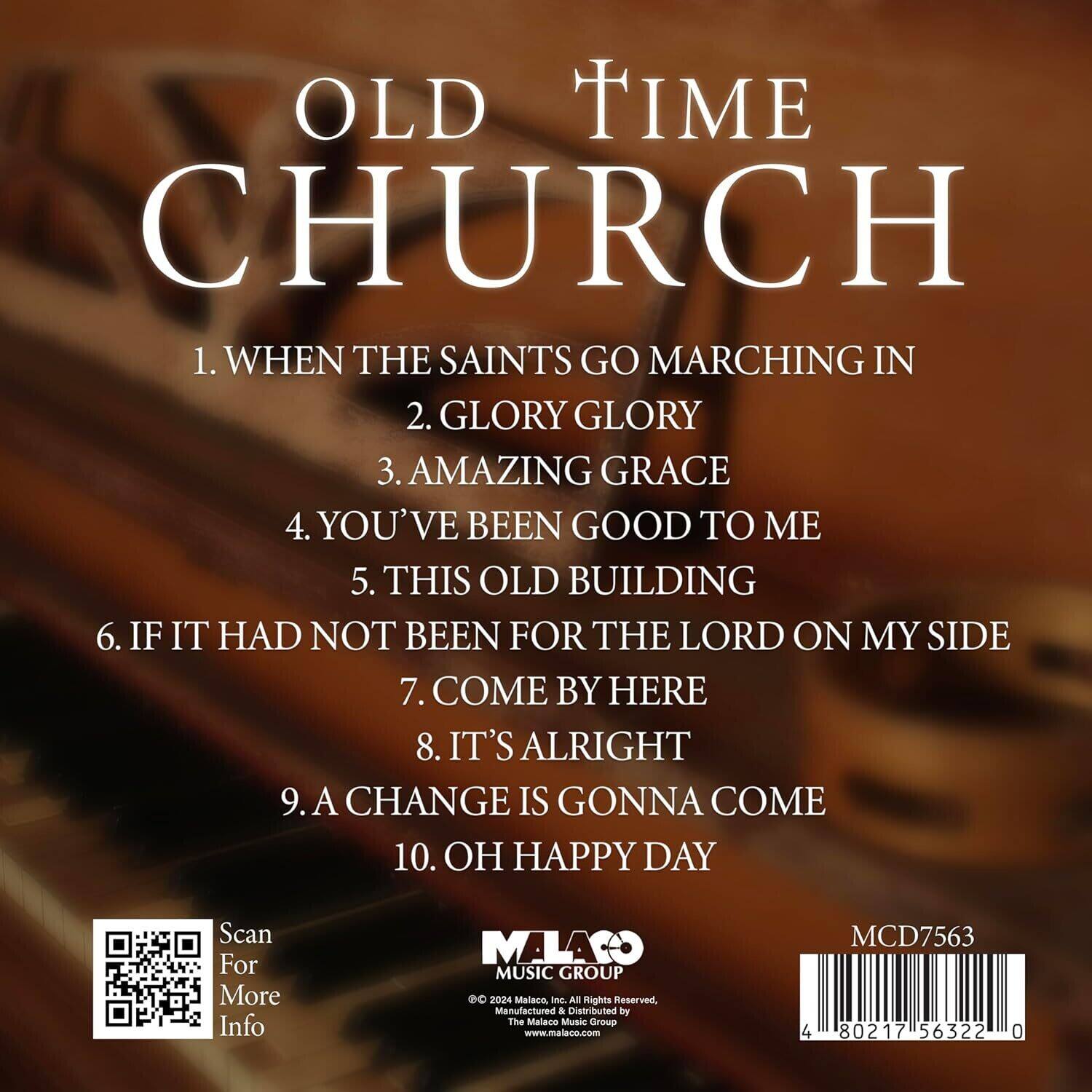 OLD TIME CHURCH

1. WHEN THE SAINTS GO MARCHING IN  
2. GLORY GLORY  
3. AMAZING GRACE  
4. YOU'VE BEEN GOOD TO ME  
5. THIS OLD BUILDING  
6. IF IT HAD NOT BEEN FOR THE LORD ON MY SIDE  
7. COME BY HERE  
8. IT'S ALRIGHT  
9. A CHANGE IS GONNA COME  
10. OH HAPPY DAY  

Scan For More Info  

MALACO MUSIC GROUP  
© 2024 Malaco Inc. All Rights Reserved.  
Manufactured & Distributed by The Malaco Music Group  
www.malaco.com  

MCD7563  
4 80217 56322 0