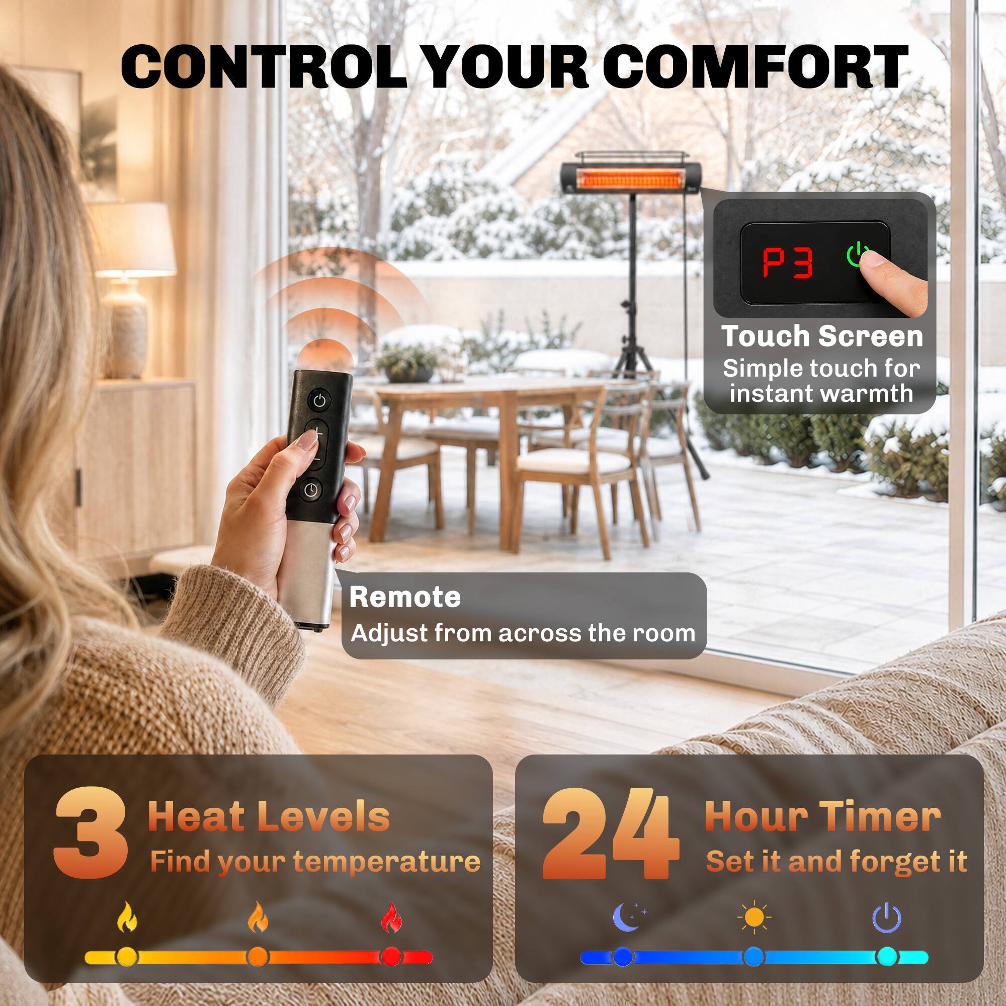 CONTROL YOUR COMFORT

Touch Screen
Simple touch for instant warmth

Remote
Adjust from across the room

3 Heat Levels
Find your temperature

24 Hour Timer
Set it and forget it