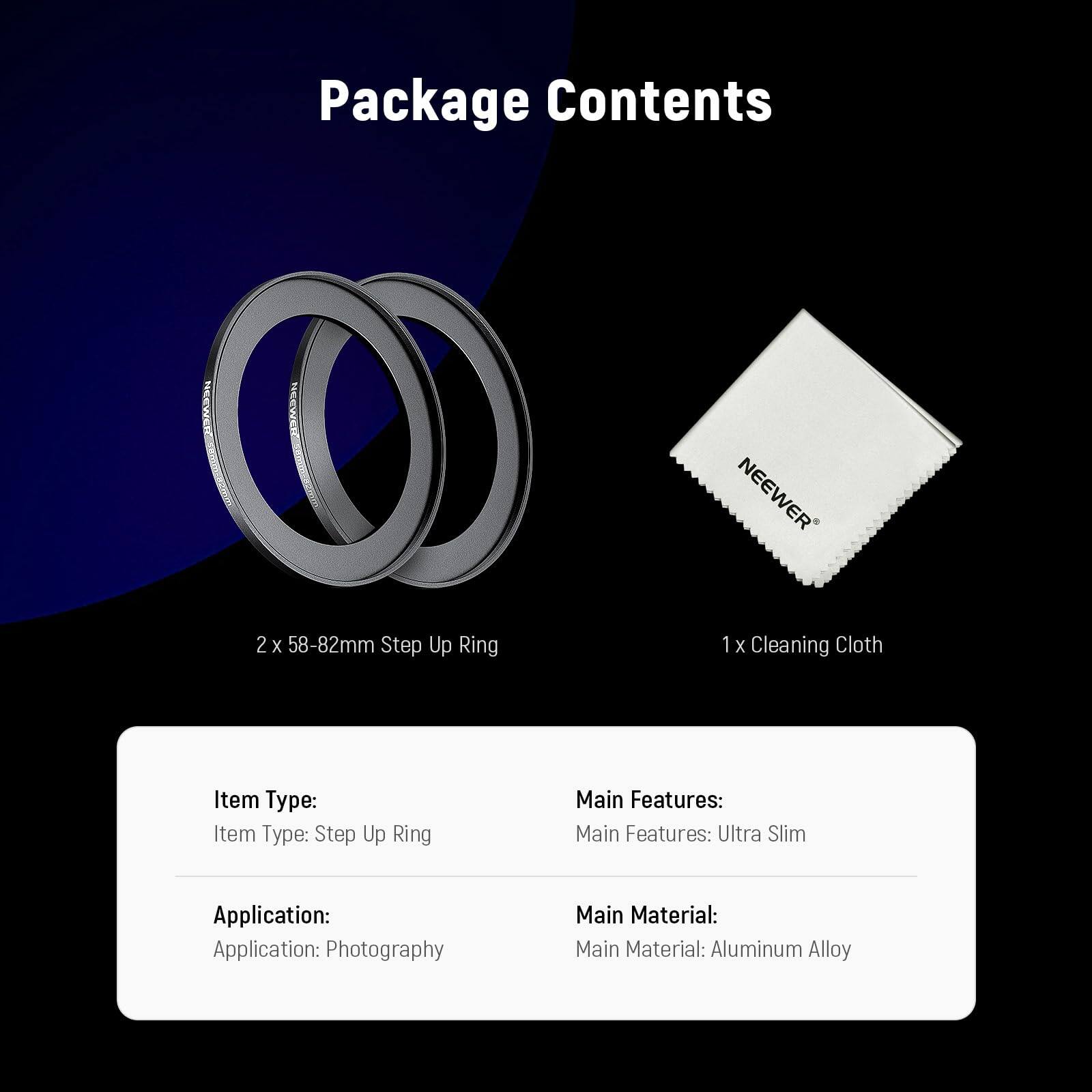 Package Contents

- 2 x 58-82mm Step Up Ring
- 1 x Cleaning Cloth

Item Type: Step Up Ring

Main Features: Ultra Slim

Application: Photography

Main Material: Aluminum Alloy