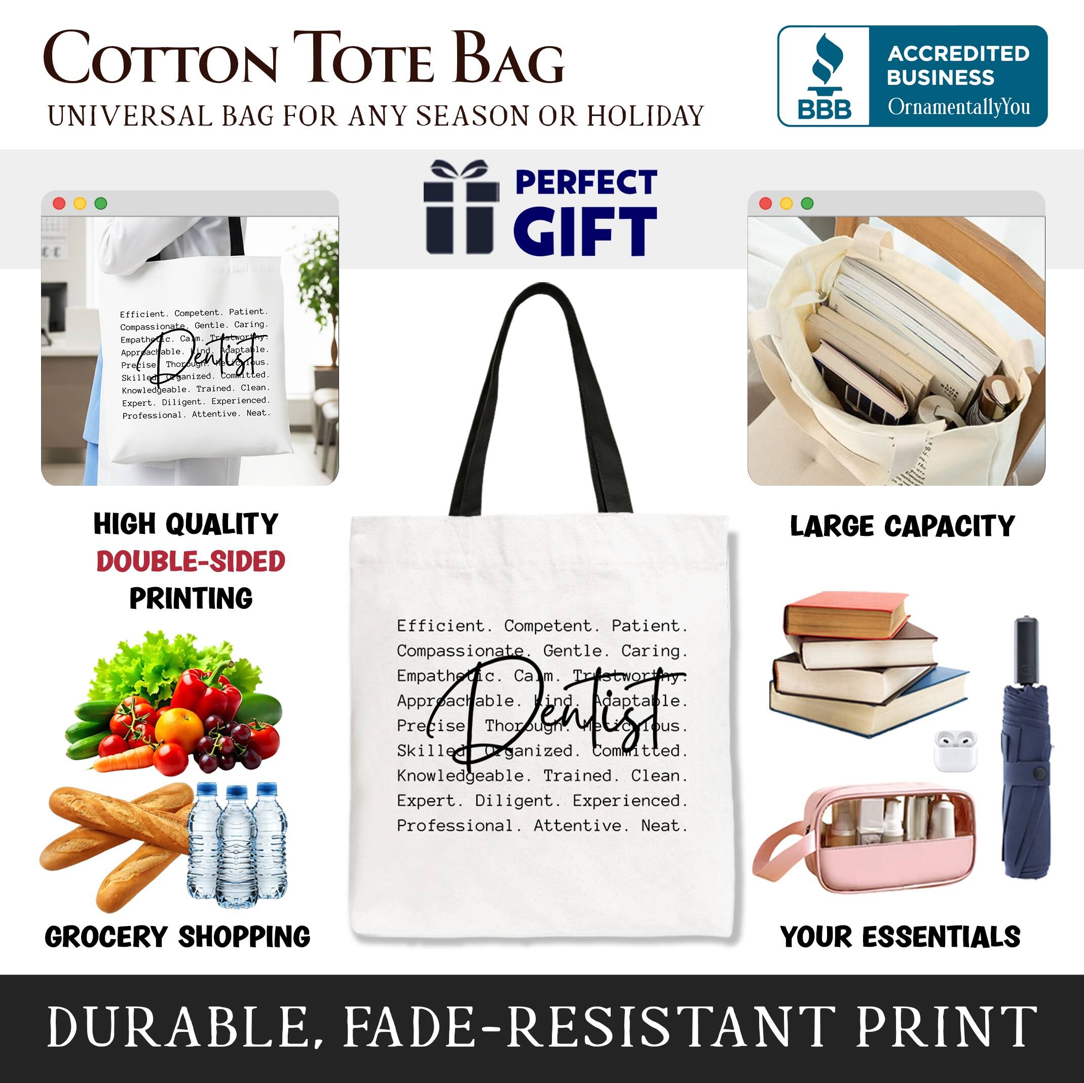 COTTON TOTE BAG  
UNIVERSAL BAG FOR ANY SEASON OR HOLIDAY  

ACCREDITED BUSINESS  
BBB  
OrnamentallyYou  

PERFECT GIFT  

HIGH QUALITY  
DOUBLE-SIDED PRINTING  

LARGE CAPACITY  

GROCERY SHOPPING  
YOUR ESSENTIALS  

DURABLE, FADE-RESISTANT PRINT  

Efficient. Competent. Patient.  
Compassionate. Gentle. Caring.  
Empathetic. Calm. Approachable.  
Precise. Thorough. Adaptable.  
Skilled. Organized. Committed.  
Knowledgeable. Trained. Clean.  
Expert. Diligent. Experienced.  
Professional. Attentive. Neat.