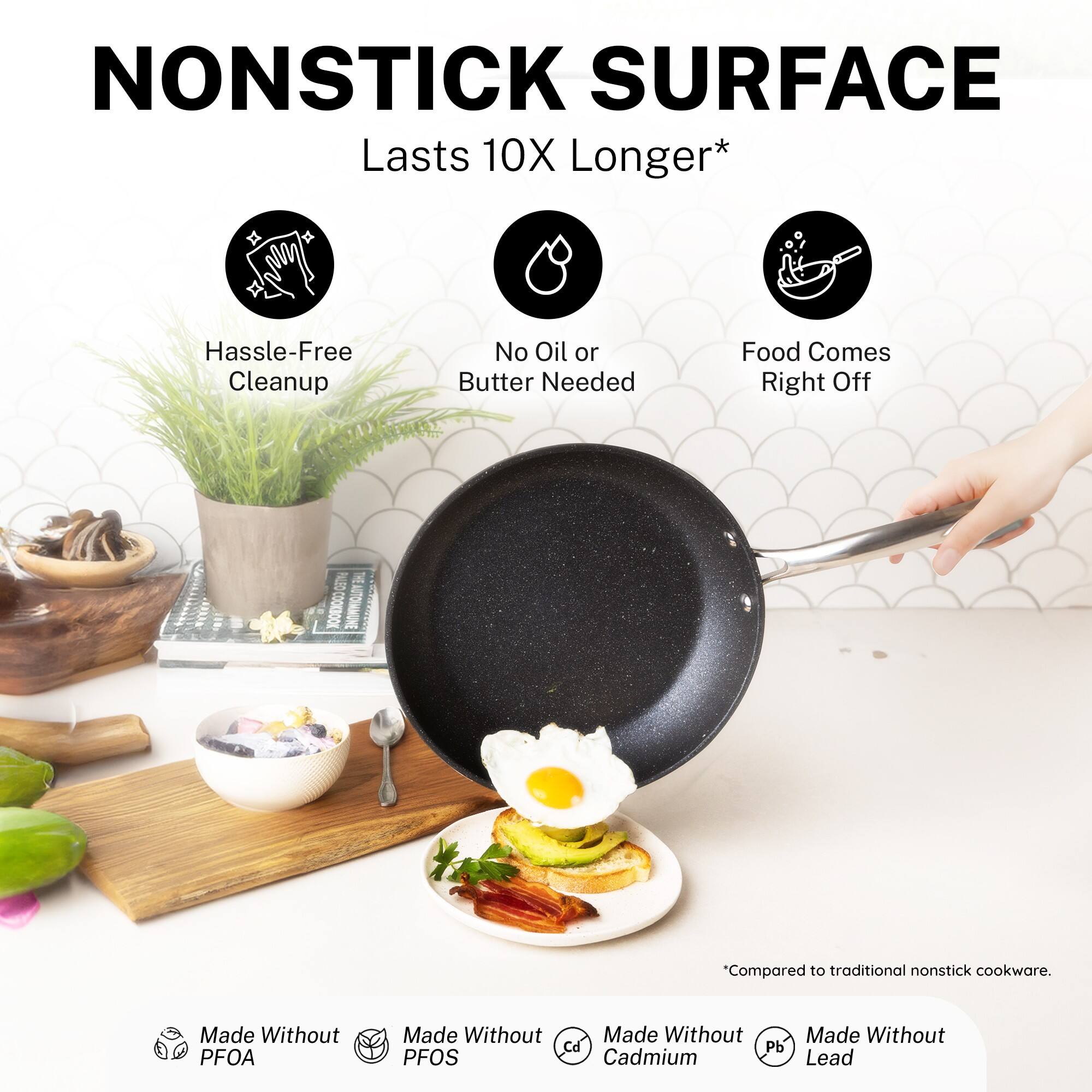 NONSTICK SURFACE Lasts 10X Longer* Hassle-Free Cleanup No Oil or Butter Needed Food Comes Right Off "Compared to traditional nonstick cookware. Made Without PFOA Made Without PFOS Made Without Cd Pb Lead Cadmium