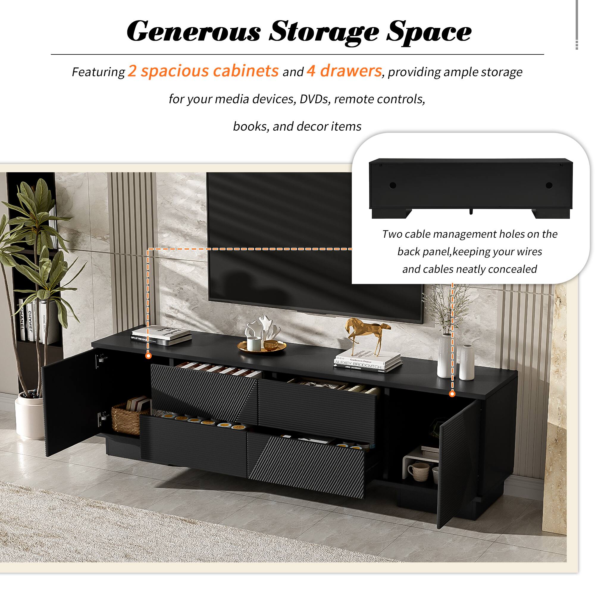 Generous Storage Space

Featuring 2 spacious cabinets and 4 drawers, providing ample storage for your media devices, DVDs, remote controls, books, and decor items

Two cable management holes on the back panel, keeping your wires and cables neatly concealed