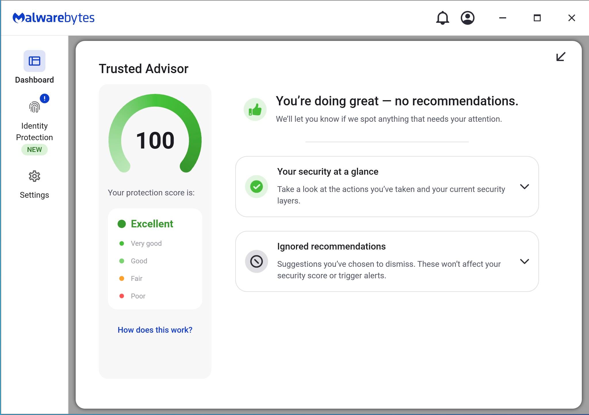 Malwarebytes

Dashboard

Identity Protection NEW

Settings

Trusted Advisor

Your protection score is: 100

You're doing great — no recommendations. We'll let you know if we spot anything that needs your attention.

Your security at a glance

Take a look at the actions you've taken and your current security layers.

Ignored recommendations

Suggestions you've chosen to dismiss. These won't affect your security score or trigger alerts.

How does this work?

Excellent
Very good
Good
Fair
Poor