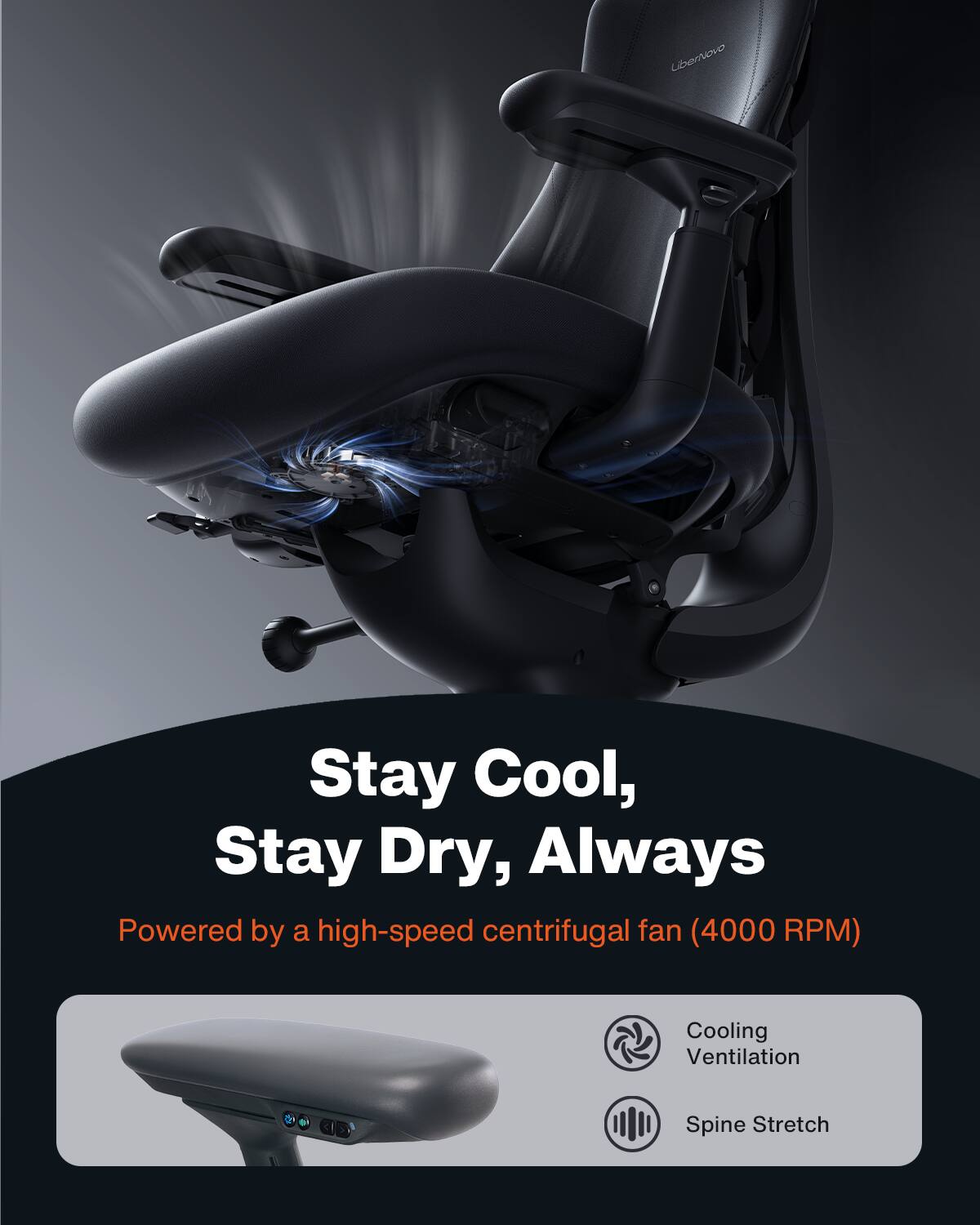 LiberNovo

Stay Cool, Stay Dry, Always

Powered by a high-speed centrifugal fan (4000 RPM)

Cooling Ventilation

Spine Stretch