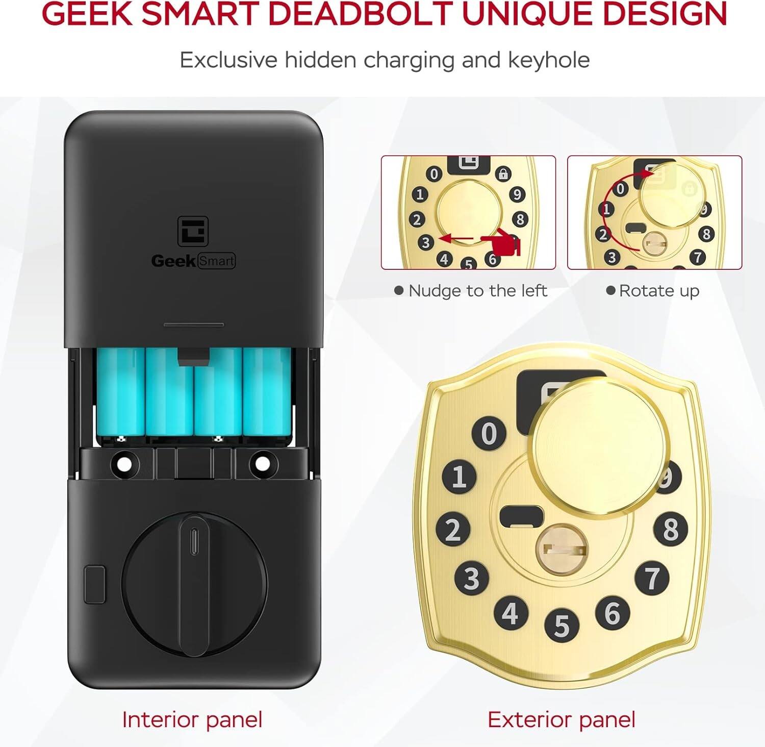 GEEK SMART DEADBOLT UNIQUE DESIGN  
Exclusive hidden charging and keyhole  

Interior panel  

Nudge to the left  
Rotate up  

Exterior panel