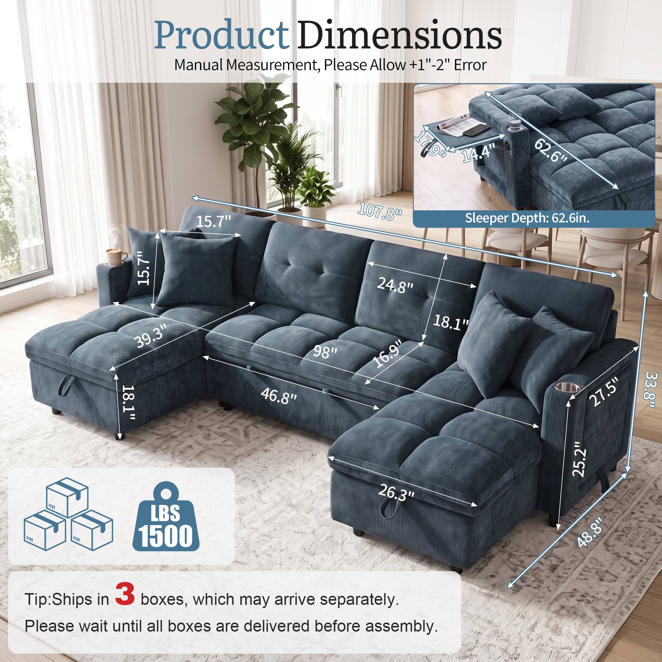 Product Dimensions Manual Measurement, Please Allow +1"-2" Error

15.7" 15.7" 39.3" 18.1" LBS 1500

14.4" 62.6" 107.8" Sleeper Depth: 62.6in. 24.8" 18.1" 98" 16.9" 46.8" 27.5" 25.2" 26.3" 8" 48.33.8"

Tip: Ships in 3 boxes, which may arrive separately. Please wait until all boxes are delivered before assembly.