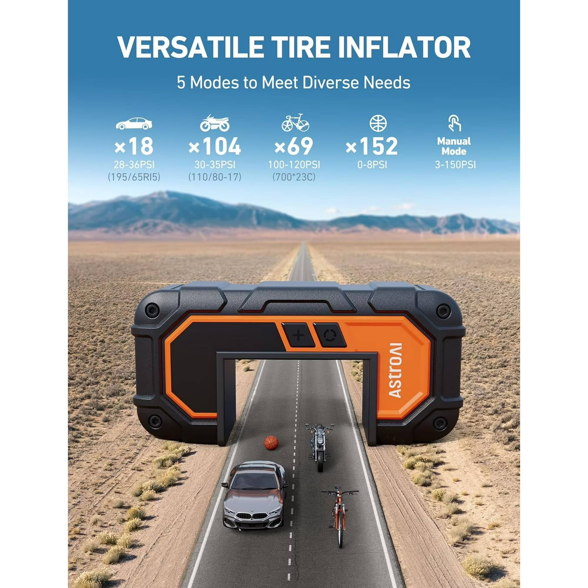VERSATILE TIRE INFLATOR  
5 Modes to Meet Diverse Needs  
x18 (28-36PSI) (195/65R15)  
x104 (30-35PSI) (110/80-17)  
x69 (100-120PSI) (700x23C)  
x152 (0-8PSI)  
Manual Mode (3-150PSI)  
ASTROAI