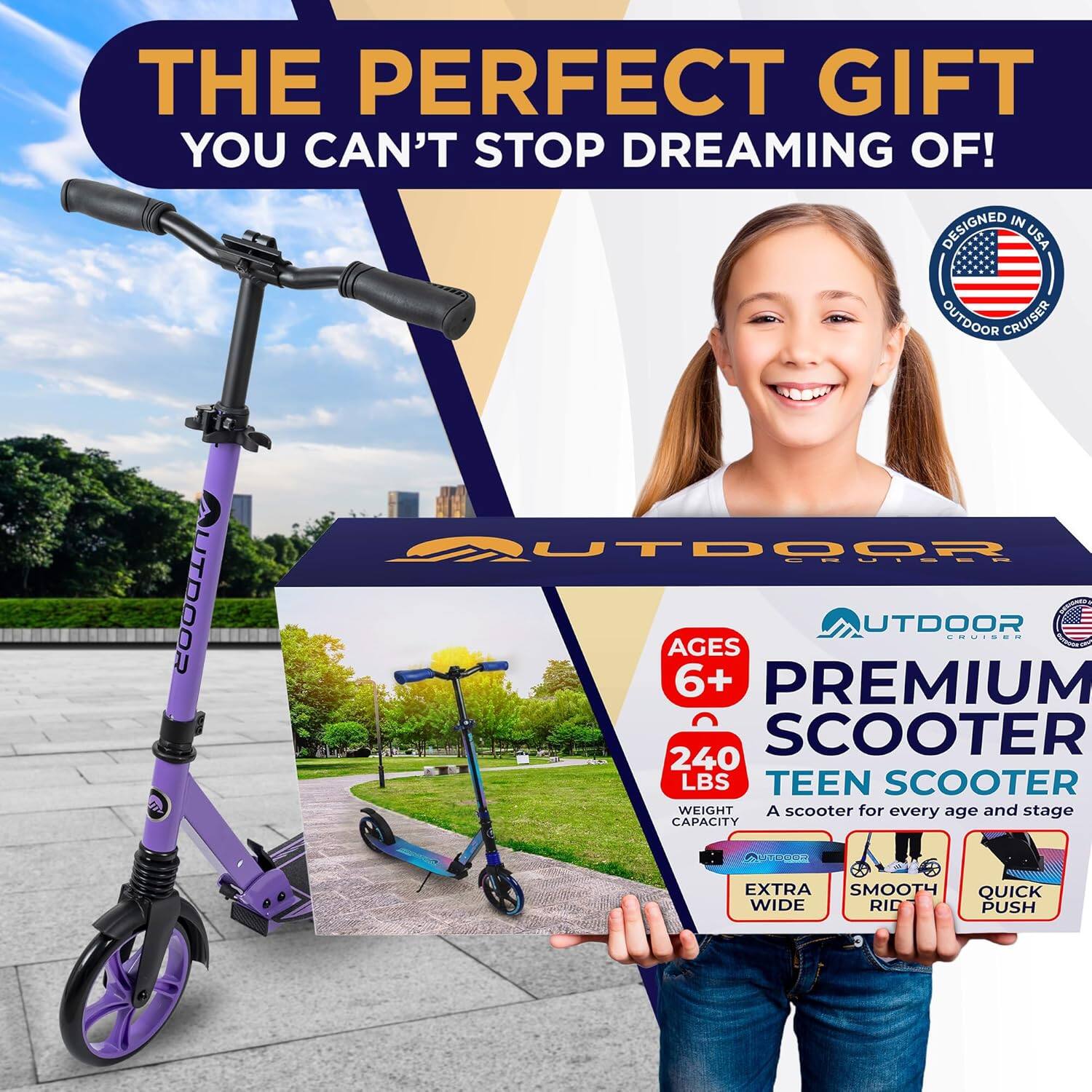 THE PERFECT GIFT  
YOU CAN'T STOP DREAMING OF!  

DESIGNED IN USA  
OUTDOOR CRUISER  

AGES 6+  
PREMIUM SCOOTER  
240 LBS  
TEEN SCOOTER  
WEIGHT CAPACITY  

A scooter for every age and stage  

EXTRA SMOOTH  
QUICK WIDE RID  
PUSH  

OUTDOOR CRUISER