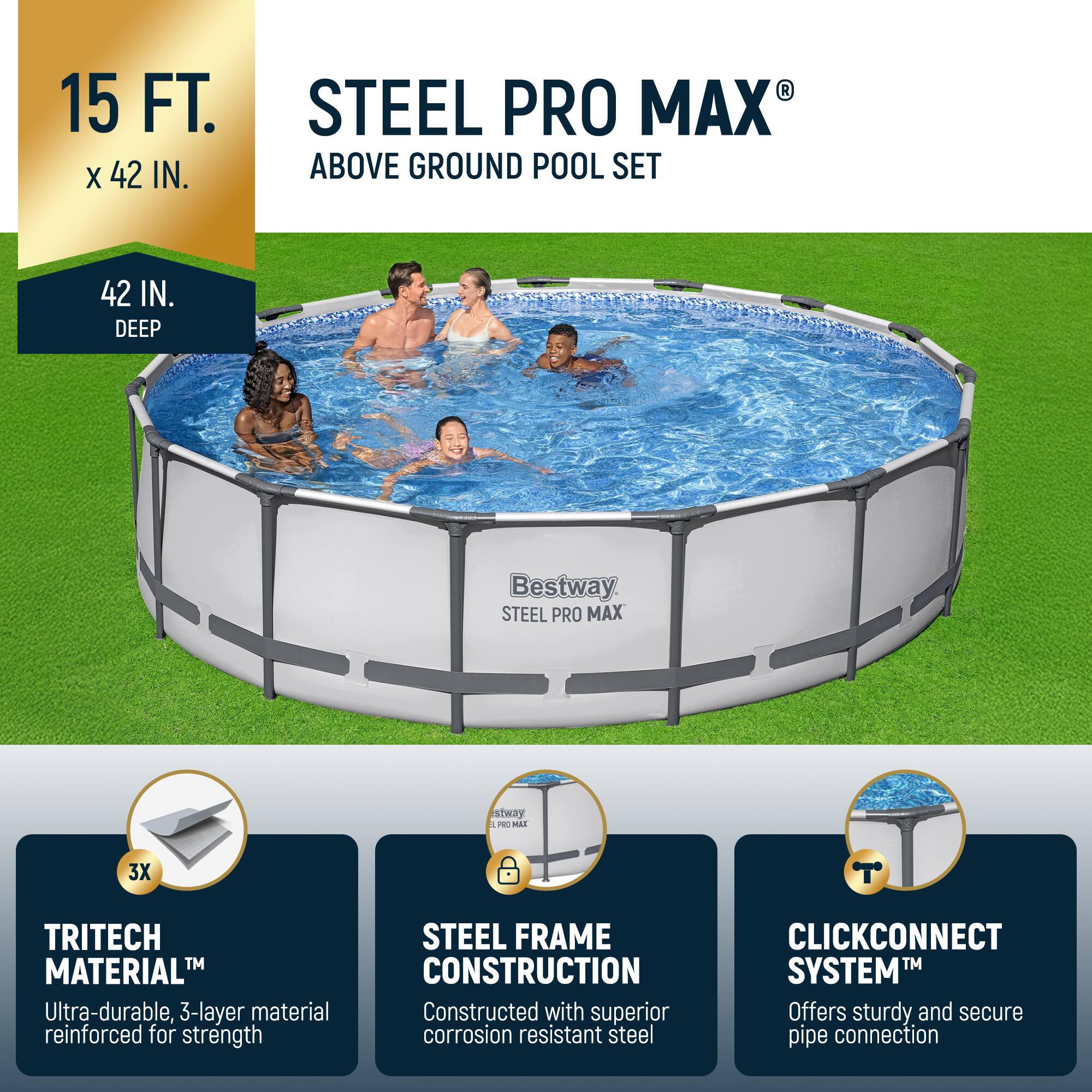 15 FT. x 42 IN.  
42 IN. DEEP  

STEEL PRO MAX® ABOVE GROUND POOL SET  

- TRITECH MATERIAL™  
  Ultra-durable, 3-layer material reinforced for strength  

- STEEL FRAME CONSTRUCTION  
  Constructed with superior corrosion resistant steel  

- CLICKCONNECT SYSTEM™  
  Offers sturdy and secure pipe connection