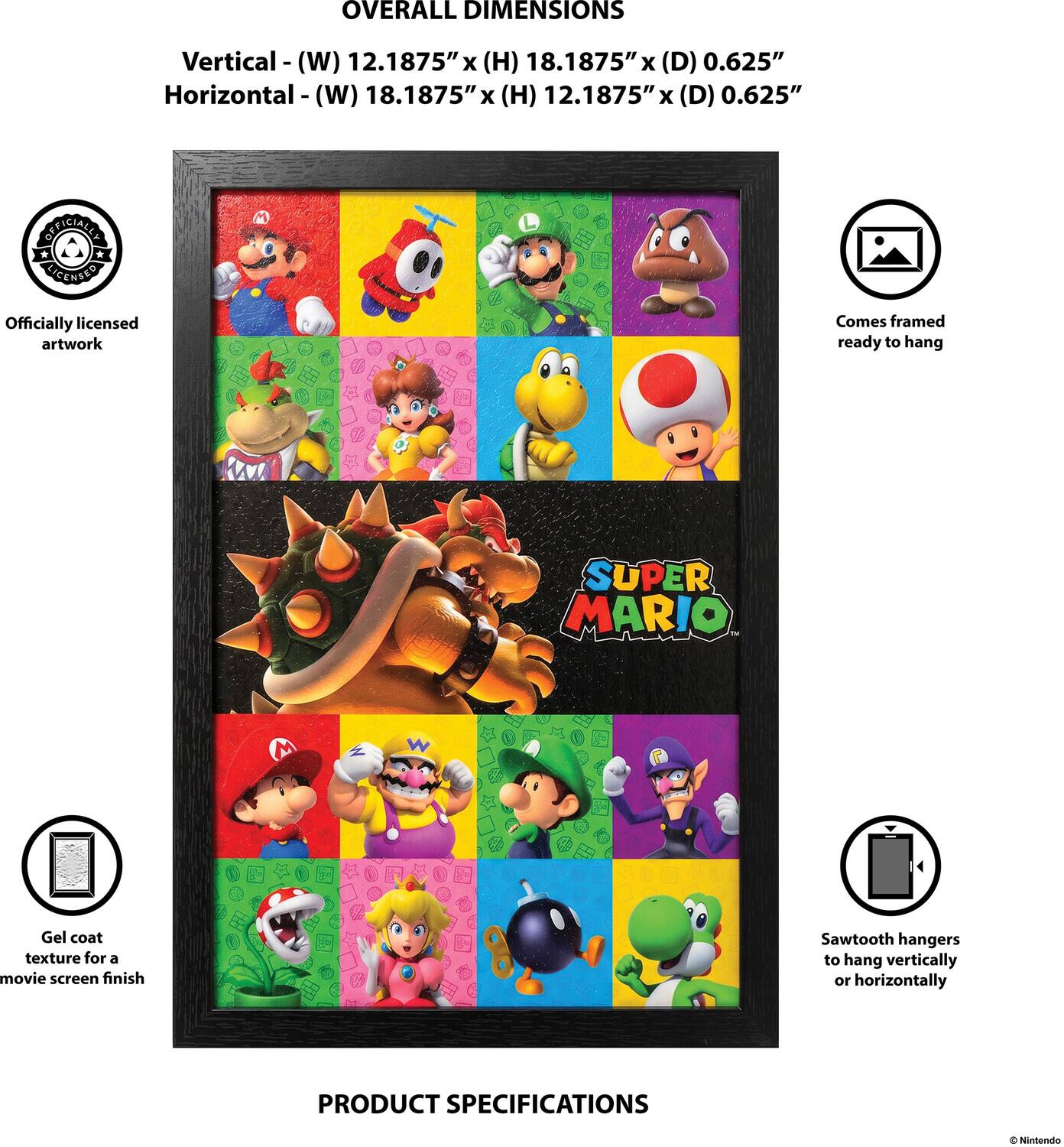 OVERALL DIMENSIONS  
Vertical - (W) 12.1875" x (H) 18.1875" x (D) 0.625"  
Horizontal - (W) 18.1875" x (H) 12.1875" x (D) 0.625"  

OFFICIALLY LICENSED  
Officially licensed artwork  
Comes framed ready to hang  

SUPER MARIO  
Gel coat texture for a movie screen finish  
Sawtooth hangers to hang vertically or horizontally  

PRODUCT SPECIFICATIONS  
© Nintendo