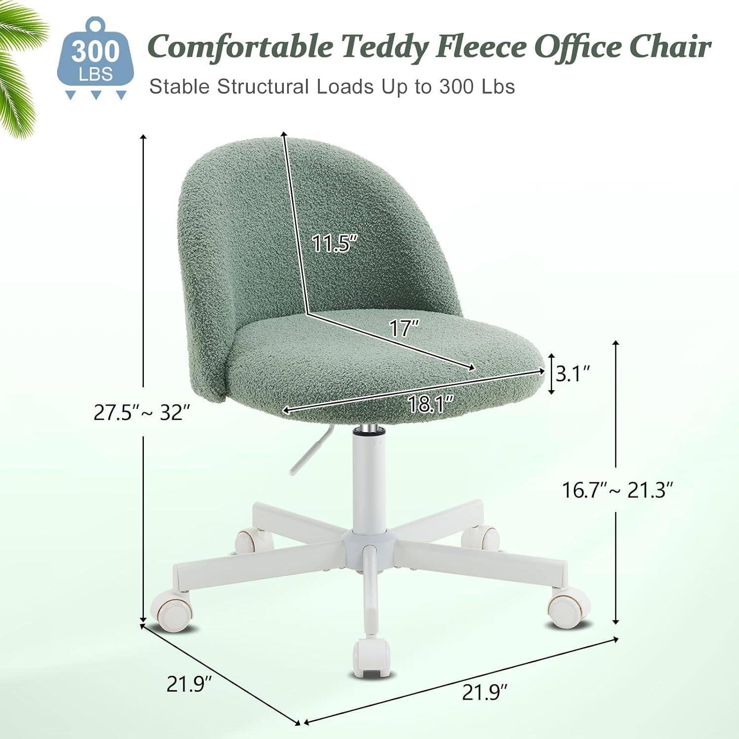 300 Comfortable Teddy Fleece Office Chair  
Stable Structural Loads Up to 300 Lbs  
11.5" 17" 27.5" ~ 32" 18.1" 3.1" 16.7"~ 21.3" 21.9" 21.9"