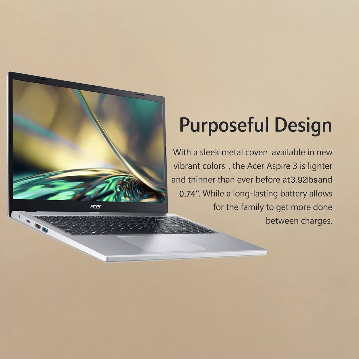 Acer Purposeful Design

With a sleek metal cover available in new vibrant colors, the Acer Aspire 3 is lighter and thinner than ever before at 3.92lbs and 0.74". While a long-lasting battery allows for the family to get more done between charges.