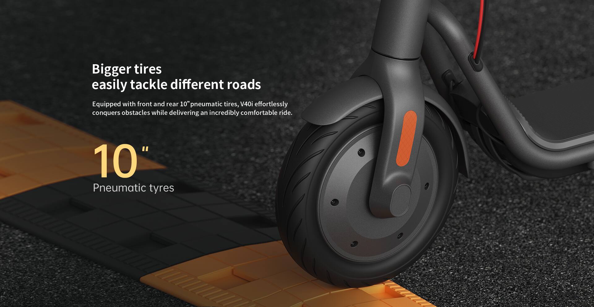 Bigger tires easily tackle different roads

Equipped with front and rear 10" pneumatic tires, V40i effortlessly conquers obstacles while delivering an incredibly comfortable ride.

10" Pneumatic tyres