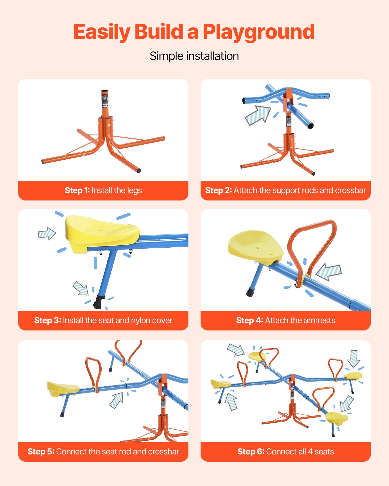 Easily Build a Playground

Simple installation

Step 1: Install the legs

Step 2: Attach the support rods and crossbar

Step 3: Install the seat and nylon cover

Step 4: Attach the armrests

Step 5: Connect the seat rod and crossbar

Step 6: Connect all 4 seats