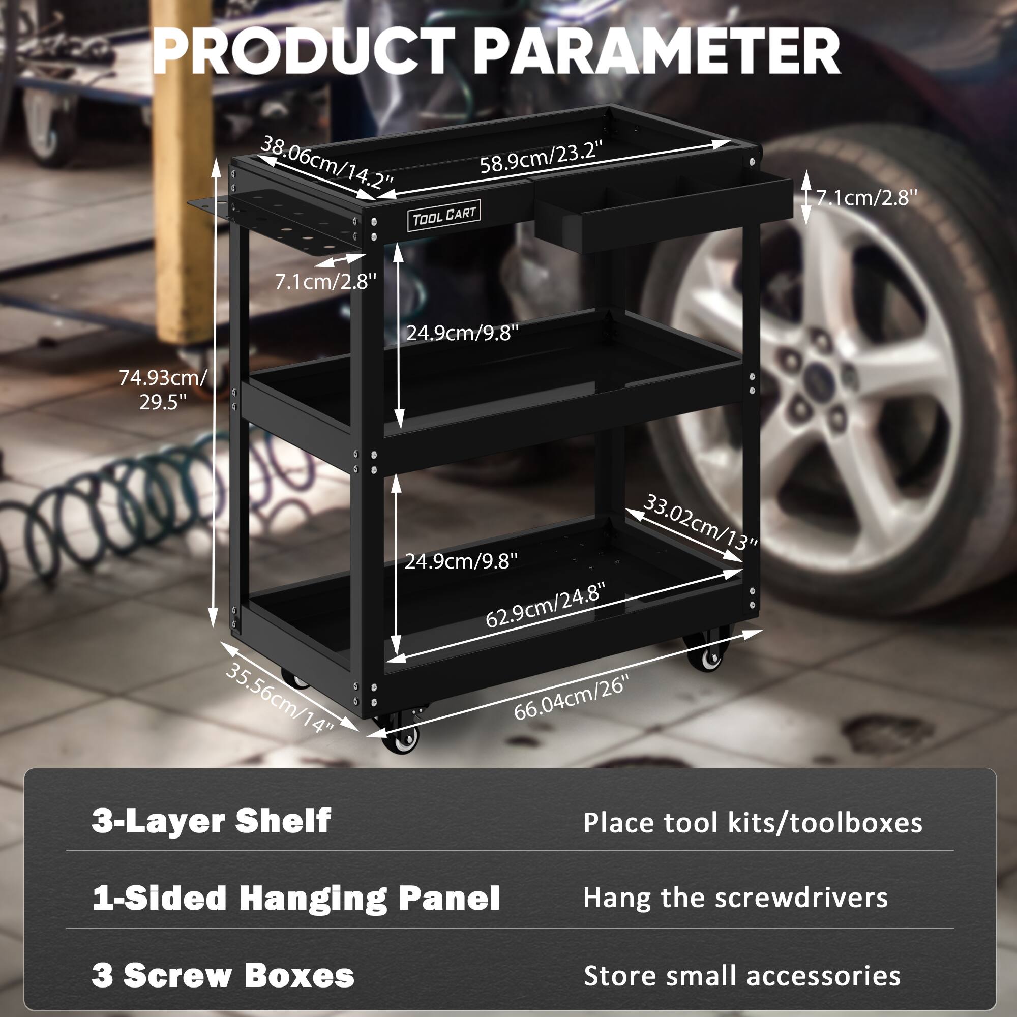 **PRODUCT PARAMETER**

- **38.06cm/14.2"** (Width)
- **58.9cm/23.2"** (Depth)
- **74.93cm/29.5"** (Height)
- **35.56cm/14"** (Shelf Depth)
- **66.04cm/26"** (Shelf Width)
- **24.9cm/9.8"** (Shelf Height)
- **33.02cm/13"** (Shelf Height)
- **7.1cm/2.8"** (Thickness)
- **62.9cm/24.8"** (Cart Width)

**Features:**
- **3-Layer Shelf**
- **1-Sided Hanging Panel**
- **3 Screw Boxes**

**Usage:**
- Place tool kits/toolboxes
- Hang the screwdrivers
- Store small accessories