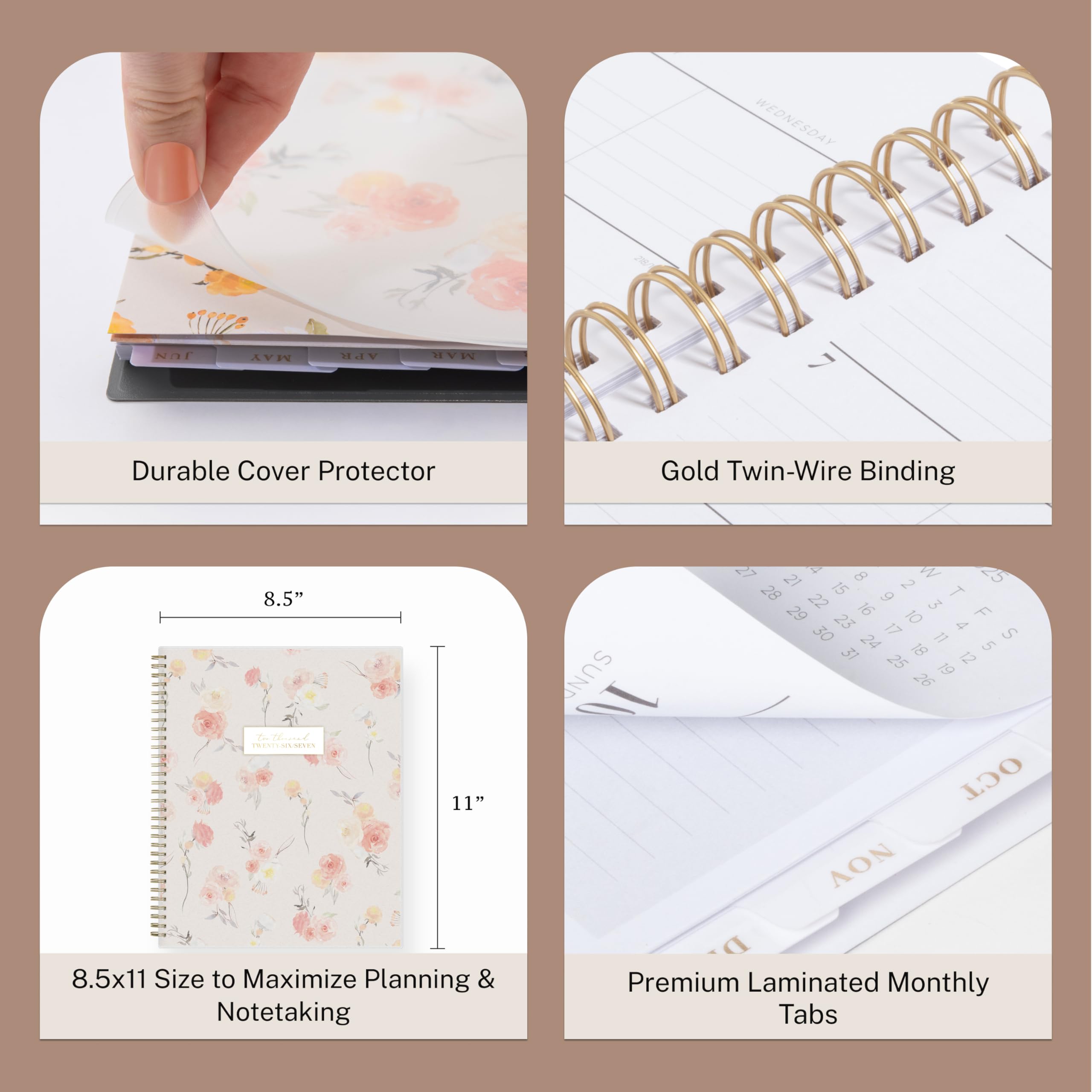 WEDNESDAY
218/1
JUN
MAY
APR
MAR

Durable Cover Protector
Gold Twin-Wire Binding
8.5" theired TRENTI-SIN-SEVEN
11"

SUN 10
27 4 8 W 25 21 15 2 28 9 T 29 22 16 3 F 23 10 4 30 17 11 S 24 18 5 31 25 12 19 26

8.5x11 Size to Maximize Planning & Notetaking
Premium Laminated Monthly Tabs