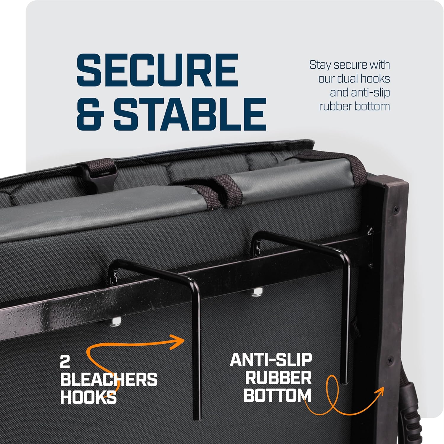 SECURE & STABLE

Stay secure with our dual hooks and anti-slip rubber bottom

2 BLEACHERS HOOKS

ANTI-SLIP RUBBER BOTTOM