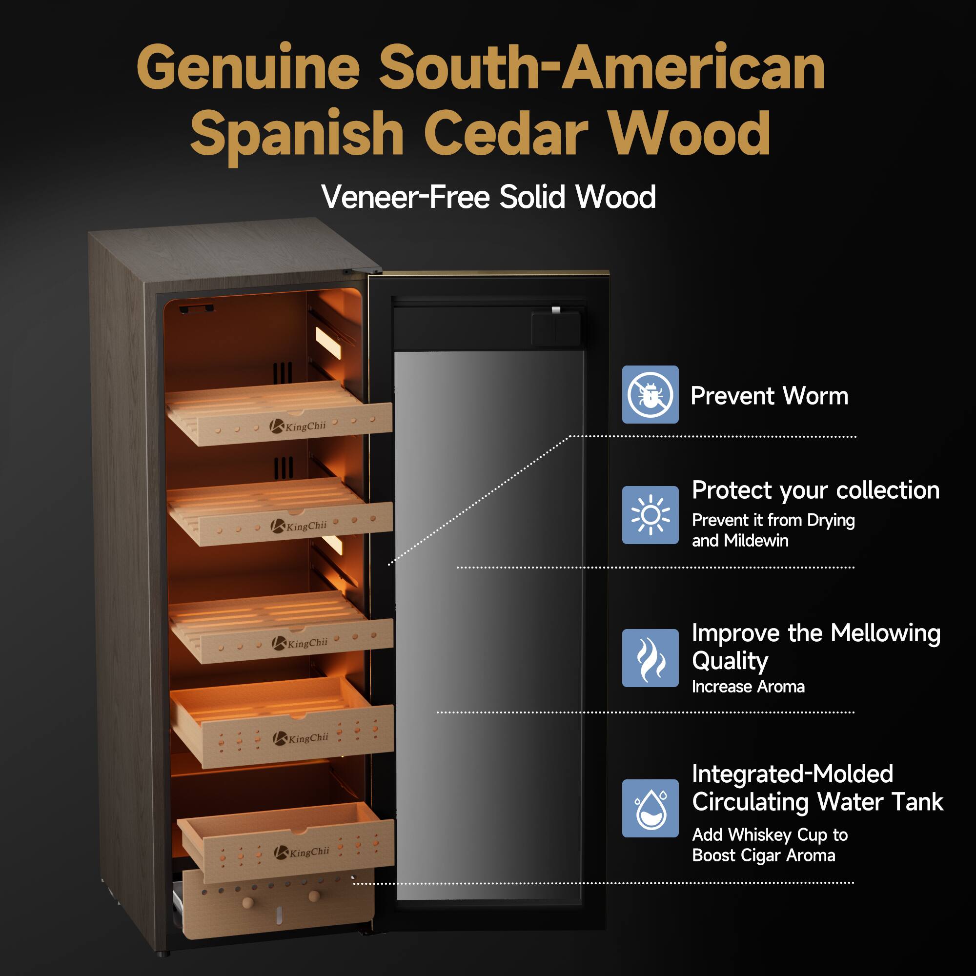 Genuine South-American Spanish Cedar Wood Veneer-Free Solid Wood

KingChii

Prevent Worm

KingChii

Protect your collection Prevent it from Drying and Mildew

KingChii

Improve the Mellowing Quality Increase Aroma

KingChii

Integrated-Molded Circulating Water Tank Add Whiskey Cup to Boost Cigar Aroma