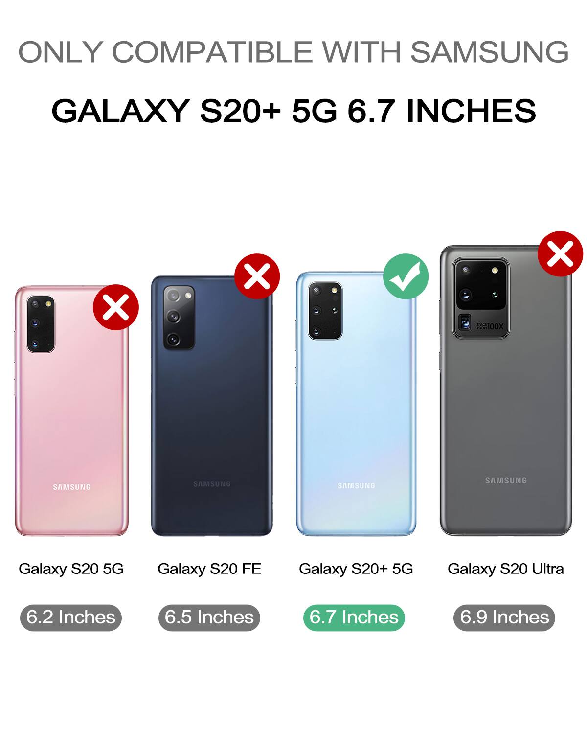 ONLY COMPATIBLE WITH SAMSUNG  
GALAXY S20+ 5G 6.7 INCHES  

- Galaxy S20 5G  
  6.2 Inches  
  ❌  

- Galaxy S20 FE  
  6.5 Inches  
  ❌  

- Galaxy S20+ 5G  
  6.7 Inches  
  ✅  

- Galaxy S20 Ultra  
  6.9 Inches  
  ❌