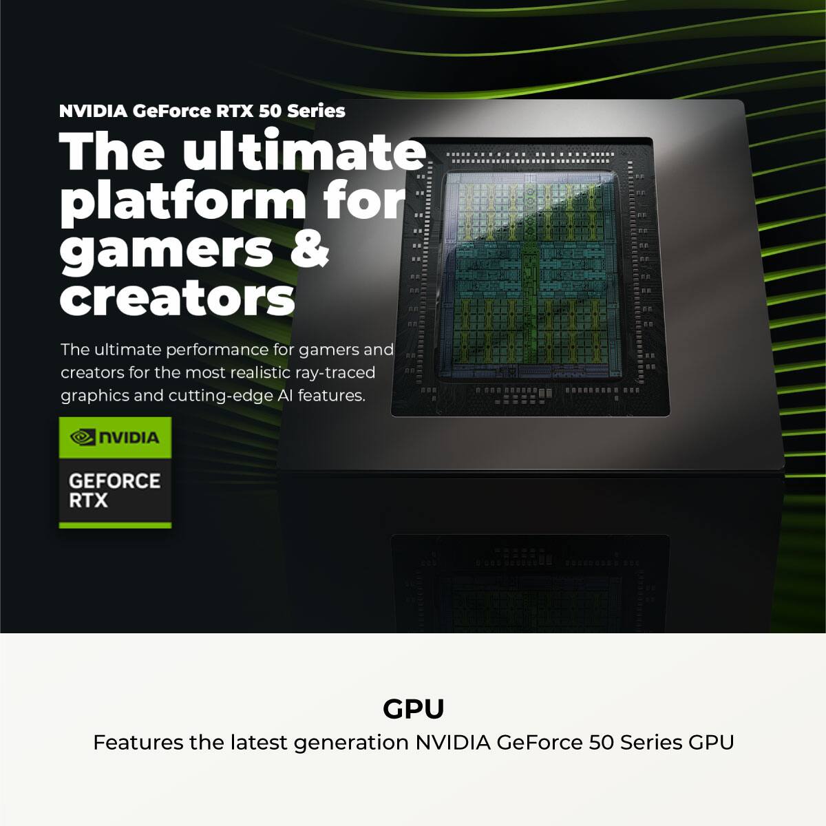 NVIDIA GeForce RTX 50 Series

The ultimate platform for gamers & creators

The ultimate performance for gamers and creators for the most realistic ray-traced graphics and cutting-edge AI features.

NVIDIA GEFORCE RTX

GPU

Features the latest generation NVIDIA GeForce 50 Series GPU